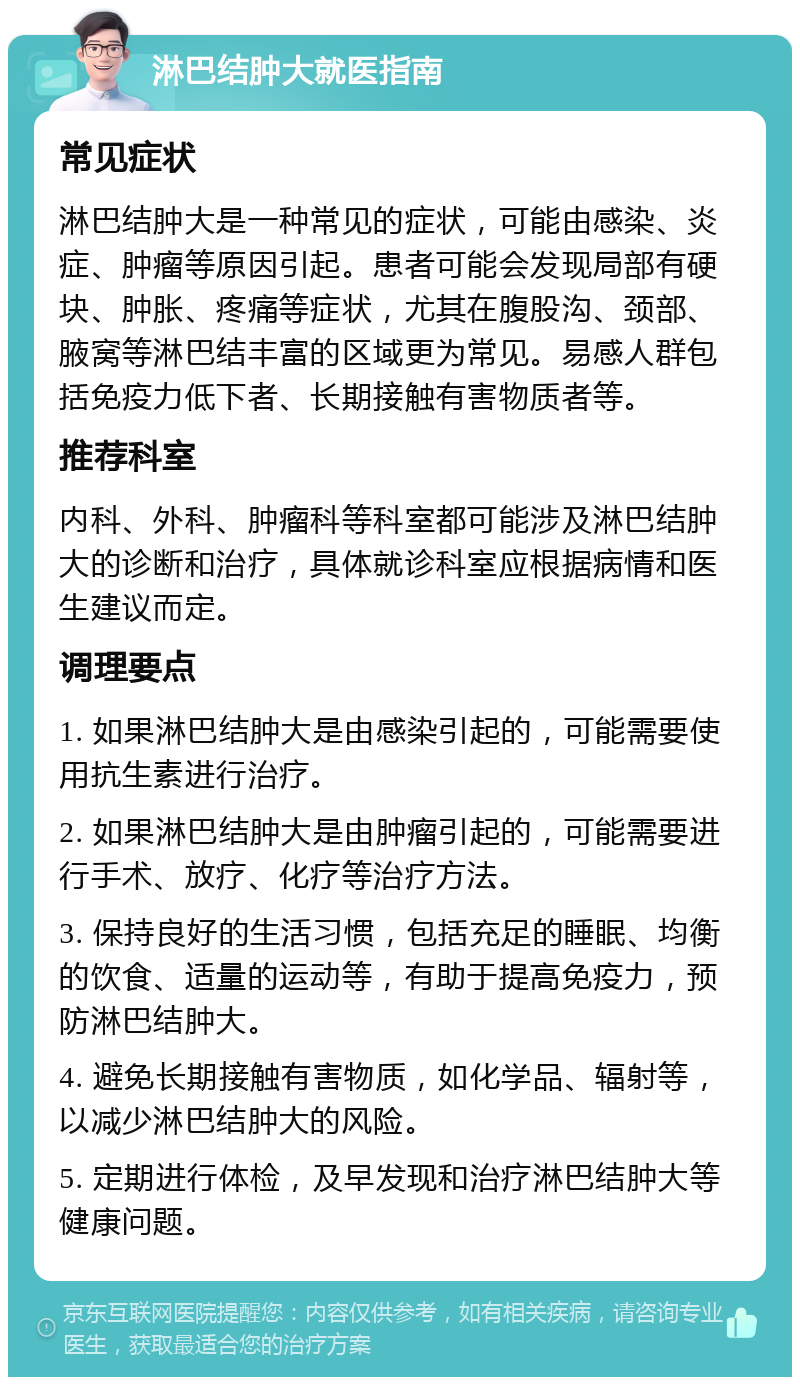 淋巴结肿大就医指南 常见症状 淋巴结肿大是一种常见的症状，可能由感染、炎症、肿瘤等原因引起。患者可能会发现局部有硬块、肿胀、疼痛等症状，尤其在腹股沟、颈部、腋窝等淋巴结丰富的区域更为常见。易感人群包括免疫力低下者、长期接触有害物质者等。 推荐科室 内科、外科、肿瘤科等科室都可能涉及淋巴结肿大的诊断和治疗，具体就诊科室应根据病情和医生建议而定。 调理要点 1. 如果淋巴结肿大是由感染引起的，可能需要使用抗生素进行治疗。 2. 如果淋巴结肿大是由肿瘤引起的，可能需要进行手术、放疗、化疗等治疗方法。 3. 保持良好的生活习惯，包括充足的睡眠、均衡的饮食、适量的运动等，有助于提高免疫力，预防淋巴结肿大。 4. 避免长期接触有害物质，如化学品、辐射等，以减少淋巴结肿大的风险。 5. 定期进行体检，及早发现和治疗淋巴结肿大等健康问题。