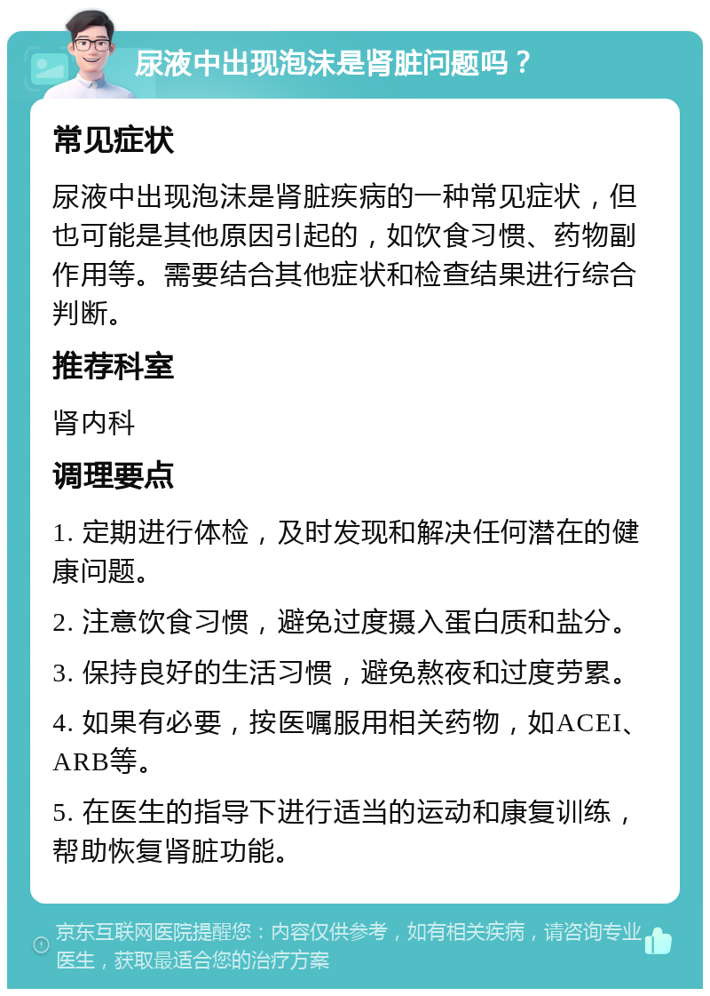 尿液中出现泡沫是肾脏问题吗？ 常见症状 尿液中出现泡沫是肾脏疾病的一种常见症状，但也可能是其他原因引起的，如饮食习惯、药物副作用等。需要结合其他症状和检查结果进行综合判断。 推荐科室 肾内科 调理要点 1. 定期进行体检，及时发现和解决任何潜在的健康问题。 2. 注意饮食习惯，避免过度摄入蛋白质和盐分。 3. 保持良好的生活习惯，避免熬夜和过度劳累。 4. 如果有必要，按医嘱服用相关药物，如ACEI、ARB等。 5. 在医生的指导下进行适当的运动和康复训练，帮助恢复肾脏功能。