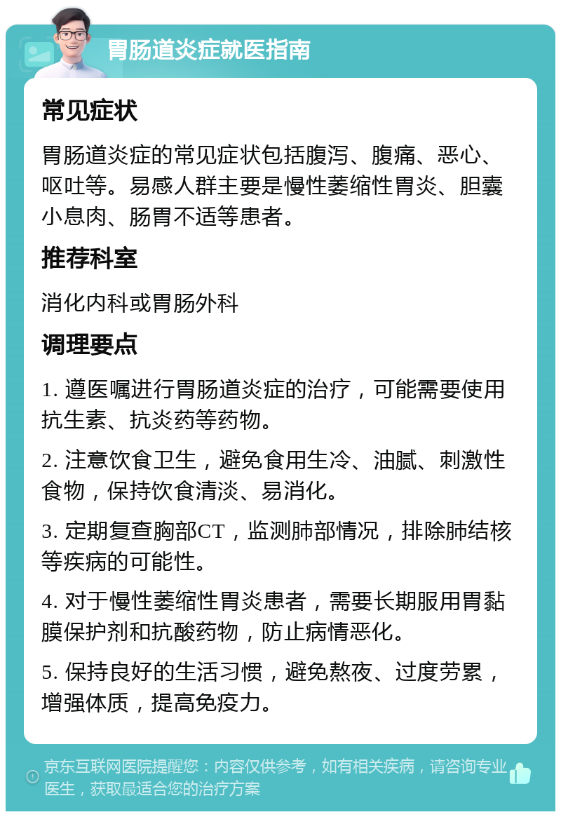 胃肠道炎症就医指南 常见症状 胃肠道炎症的常见症状包括腹泻、腹痛、恶心、呕吐等。易感人群主要是慢性萎缩性胃炎、胆囊小息肉、肠胃不适等患者。 推荐科室 消化内科或胃肠外科 调理要点 1. 遵医嘱进行胃肠道炎症的治疗，可能需要使用抗生素、抗炎药等药物。 2. 注意饮食卫生，避免食用生冷、油腻、刺激性食物，保持饮食清淡、易消化。 3. 定期复查胸部CT，监测肺部情况，排除肺结核等疾病的可能性。 4. 对于慢性萎缩性胃炎患者，需要长期服用胃黏膜保护剂和抗酸药物，防止病情恶化。 5. 保持良好的生活习惯，避免熬夜、过度劳累，增强体质，提高免疫力。