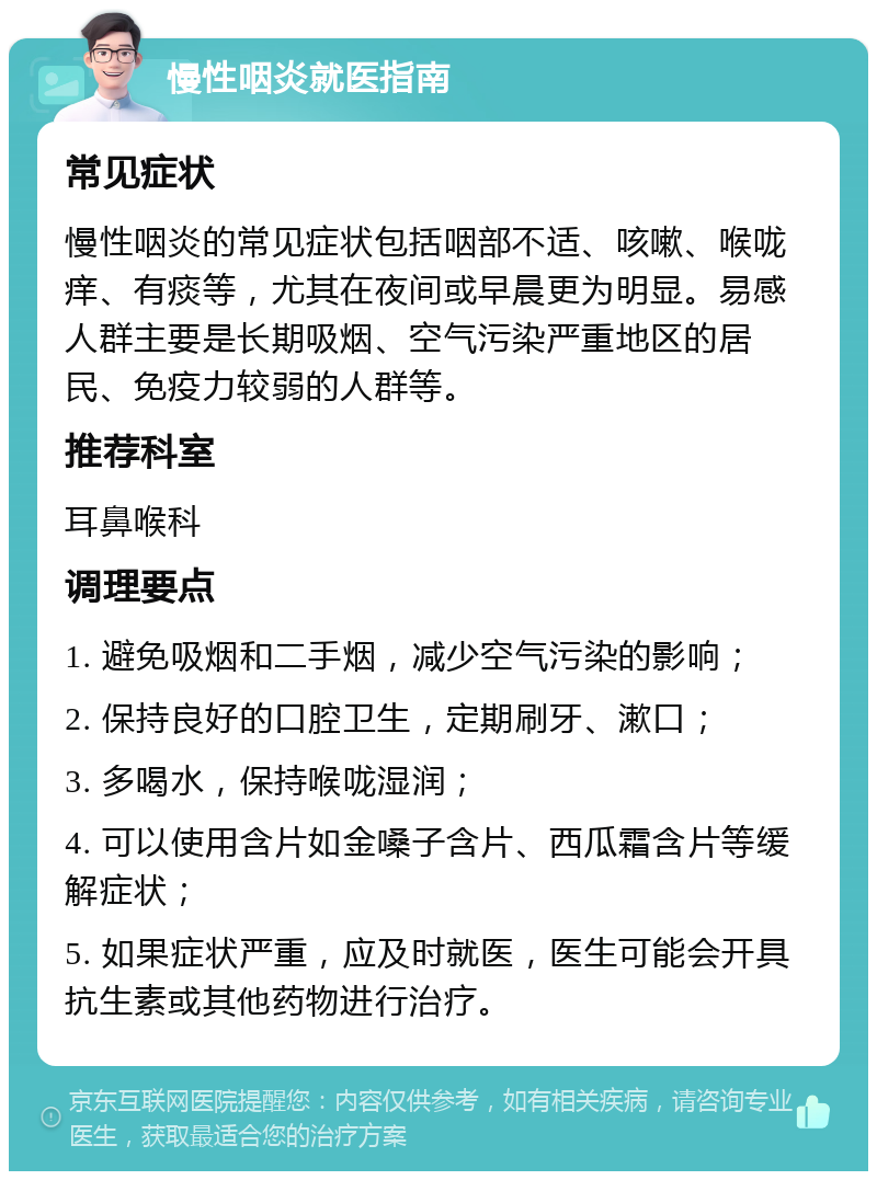 慢性咽炎就医指南 常见症状 慢性咽炎的常见症状包括咽部不适、咳嗽、喉咙痒、有痰等，尤其在夜间或早晨更为明显。易感人群主要是长期吸烟、空气污染严重地区的居民、免疫力较弱的人群等。 推荐科室 耳鼻喉科 调理要点 1. 避免吸烟和二手烟，减少空气污染的影响； 2. 保持良好的口腔卫生，定期刷牙、漱口； 3. 多喝水，保持喉咙湿润； 4. 可以使用含片如金嗓子含片、西瓜霜含片等缓解症状； 5. 如果症状严重，应及时就医，医生可能会开具抗生素或其他药物进行治疗。