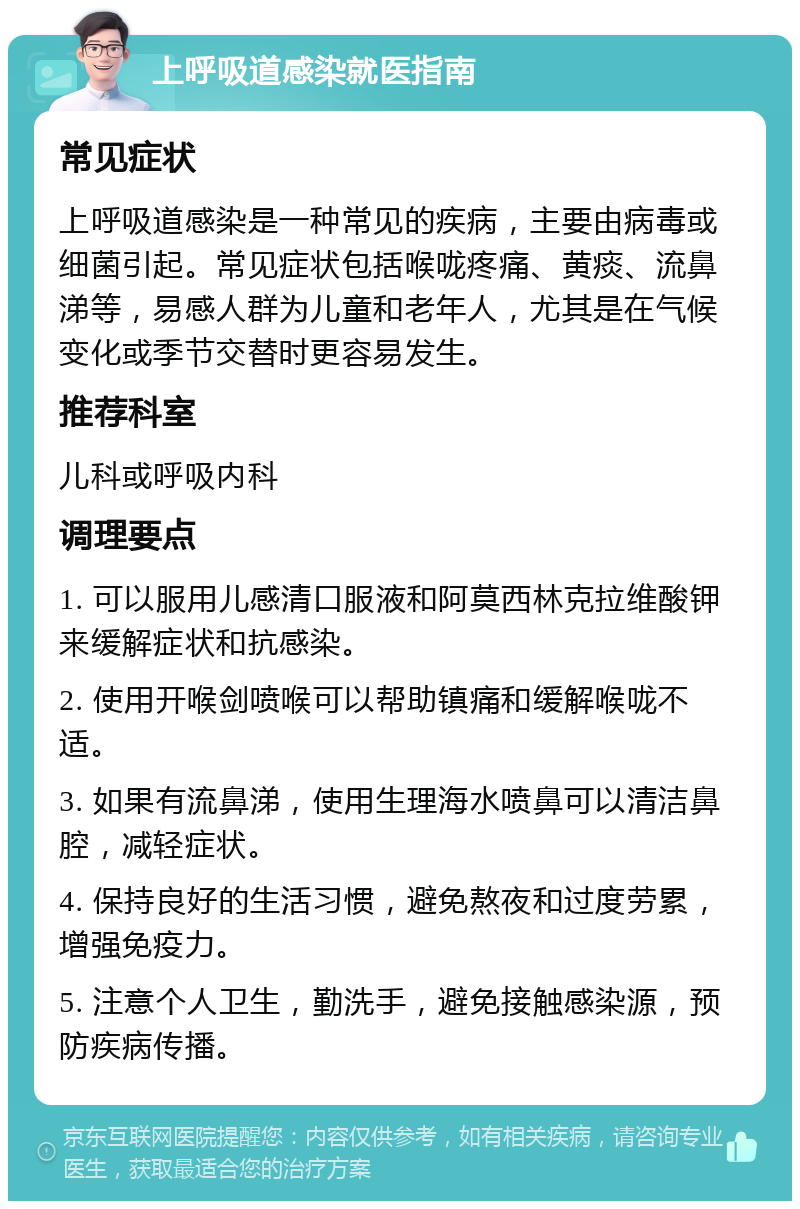 上呼吸道感染就医指南 常见症状 上呼吸道感染是一种常见的疾病，主要由病毒或细菌引起。常见症状包括喉咙疼痛、黄痰、流鼻涕等，易感人群为儿童和老年人，尤其是在气候变化或季节交替时更容易发生。 推荐科室 儿科或呼吸内科 调理要点 1. 可以服用儿感清口服液和阿莫西林克拉维酸钾来缓解症状和抗感染。 2. 使用开喉剑喷喉可以帮助镇痛和缓解喉咙不适。 3. 如果有流鼻涕，使用生理海水喷鼻可以清洁鼻腔，减轻症状。 4. 保持良好的生活习惯，避免熬夜和过度劳累，增强免疫力。 5. 注意个人卫生，勤洗手，避免接触感染源，预防疾病传播。