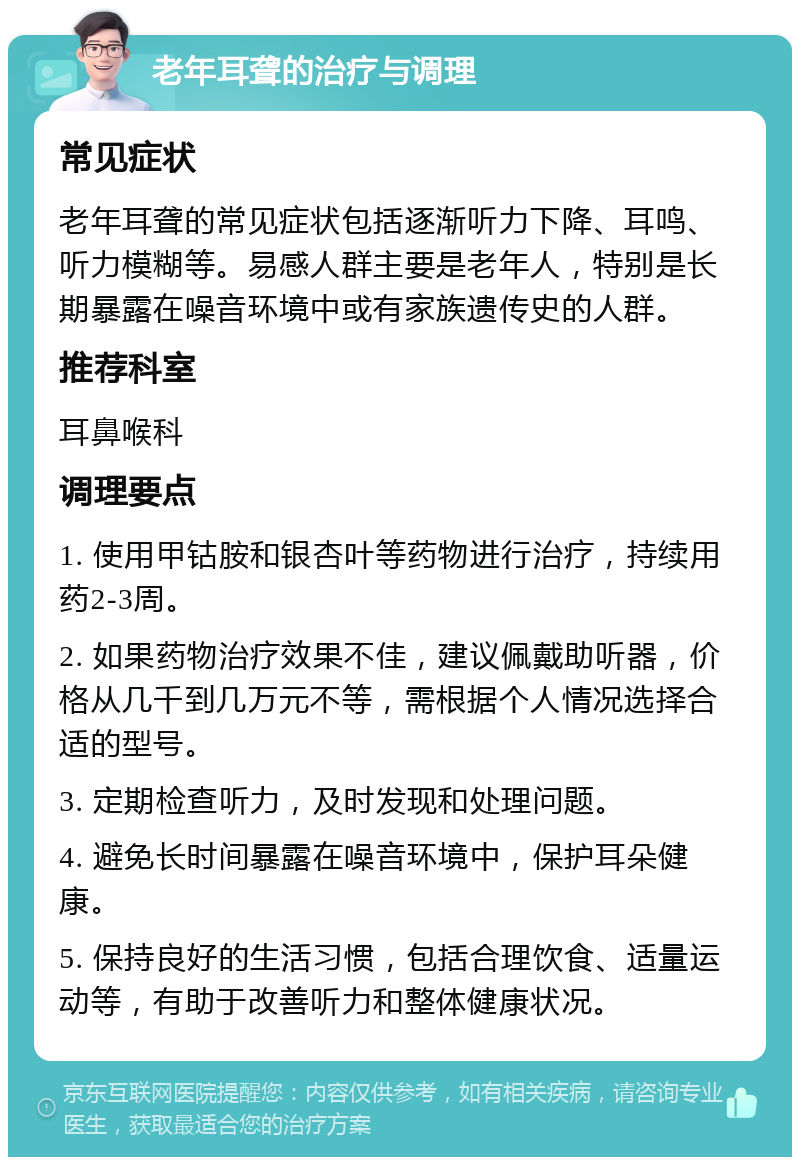 老年耳聋的治疗与调理 常见症状 老年耳聋的常见症状包括逐渐听力下降、耳鸣、听力模糊等。易感人群主要是老年人，特别是长期暴露在噪音环境中或有家族遗传史的人群。 推荐科室 耳鼻喉科 调理要点 1. 使用甲钴胺和银杏叶等药物进行治疗，持续用药2-3周。 2. 如果药物治疗效果不佳，建议佩戴助听器，价格从几千到几万元不等，需根据个人情况选择合适的型号。 3. 定期检查听力，及时发现和处理问题。 4. 避免长时间暴露在噪音环境中，保护耳朵健康。 5. 保持良好的生活习惯，包括合理饮食、适量运动等，有助于改善听力和整体健康状况。