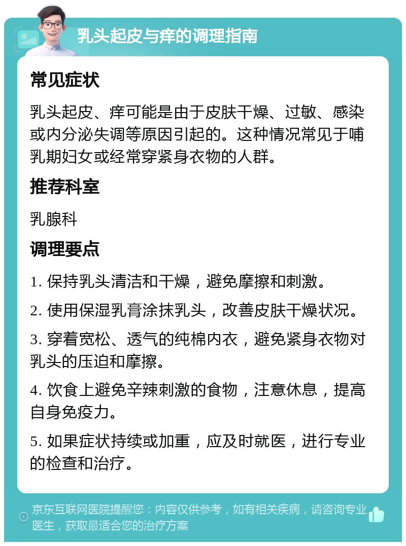 乳头起皮与痒的调理指南 常见症状 乳头起皮、痒可能是由于皮肤干燥、过敏、感染或内分泌失调等原因引起的。这种情况常见于哺乳期妇女或经常穿紧身衣物的人群。 推荐科室 乳腺科 调理要点 1. 保持乳头清洁和干燥，避免摩擦和刺激。 2. 使用保湿乳膏涂抹乳头，改善皮肤干燥状况。 3. 穿着宽松、透气的纯棉内衣，避免紧身衣物对乳头的压迫和摩擦。 4. 饮食上避免辛辣刺激的食物，注意休息，提高自身免疫力。 5. 如果症状持续或加重，应及时就医，进行专业的检查和治疗。