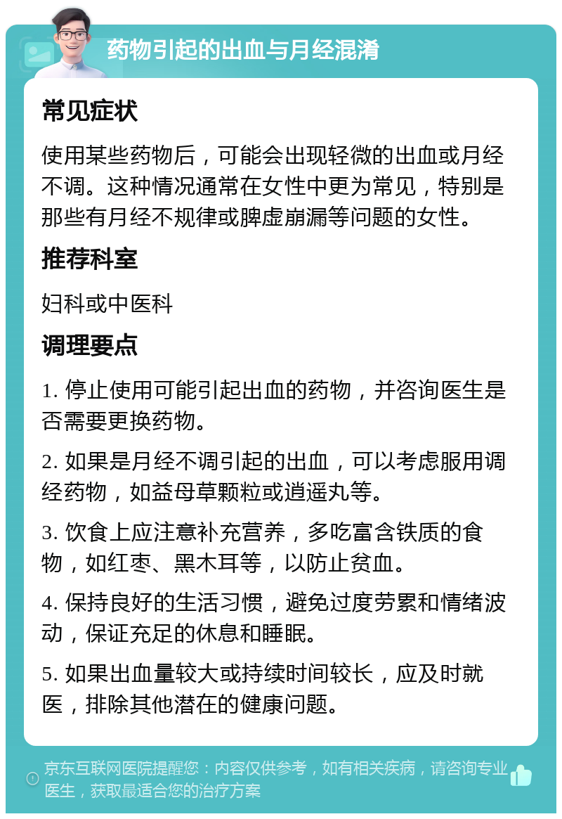 药物引起的出血与月经混淆 常见症状 使用某些药物后，可能会出现轻微的出血或月经不调。这种情况通常在女性中更为常见，特别是那些有月经不规律或脾虚崩漏等问题的女性。 推荐科室 妇科或中医科 调理要点 1. 停止使用可能引起出血的药物，并咨询医生是否需要更换药物。 2. 如果是月经不调引起的出血，可以考虑服用调经药物，如益母草颗粒或逍遥丸等。 3. 饮食上应注意补充营养，多吃富含铁质的食物，如红枣、黑木耳等，以防止贫血。 4. 保持良好的生活习惯，避免过度劳累和情绪波动，保证充足的休息和睡眠。 5. 如果出血量较大或持续时间较长，应及时就医，排除其他潜在的健康问题。