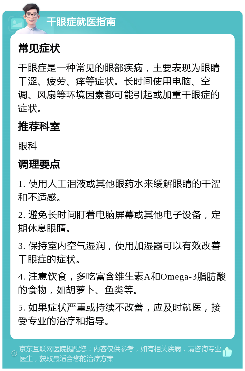 干眼症就医指南 常见症状 干眼症是一种常见的眼部疾病，主要表现为眼睛干涩、疲劳、痒等症状。长时间使用电脑、空调、风扇等环境因素都可能引起或加重干眼症的症状。 推荐科室 眼科 调理要点 1. 使用人工泪液或其他眼药水来缓解眼睛的干涩和不适感。 2. 避免长时间盯着电脑屏幕或其他电子设备，定期休息眼睛。 3. 保持室内空气湿润，使用加湿器可以有效改善干眼症的症状。 4. 注意饮食，多吃富含维生素A和Omega-3脂肪酸的食物，如胡萝卜、鱼类等。 5. 如果症状严重或持续不改善，应及时就医，接受专业的治疗和指导。