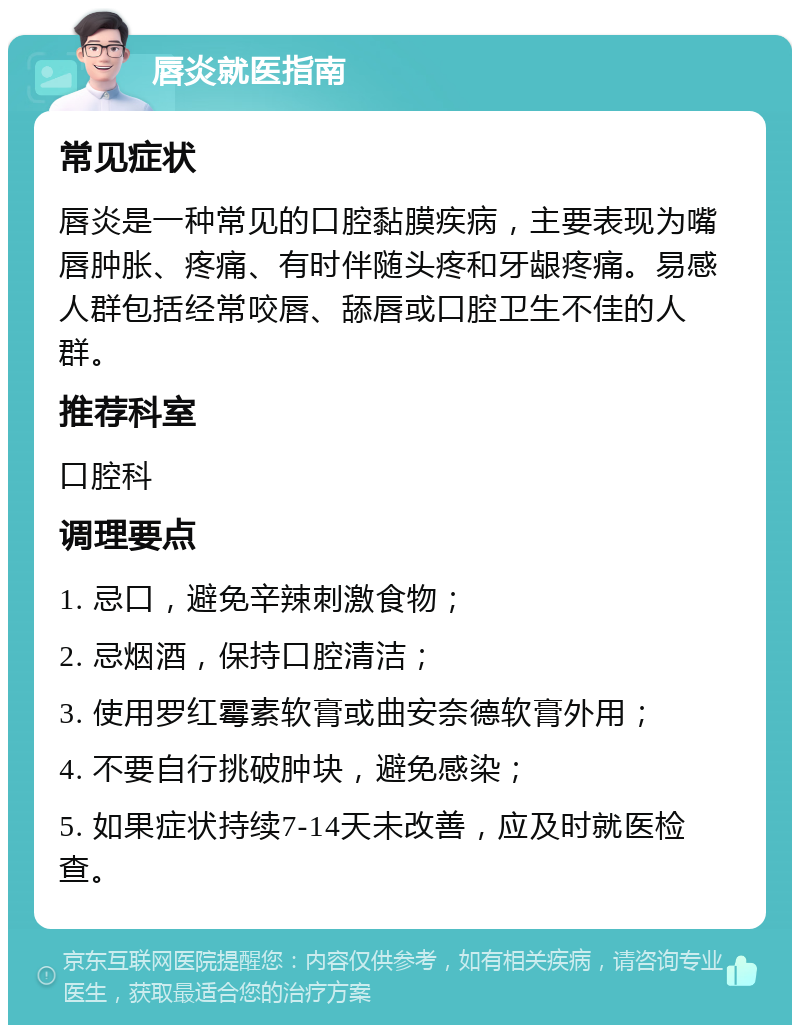 唇炎就医指南 常见症状 唇炎是一种常见的口腔黏膜疾病，主要表现为嘴唇肿胀、疼痛、有时伴随头疼和牙龈疼痛。易感人群包括经常咬唇、舔唇或口腔卫生不佳的人群。 推荐科室 口腔科 调理要点 1. 忌口，避免辛辣刺激食物； 2. 忌烟酒，保持口腔清洁； 3. 使用罗红霉素软膏或曲安奈德软膏外用； 4. 不要自行挑破肿块，避免感染； 5. 如果症状持续7-14天未改善，应及时就医检查。