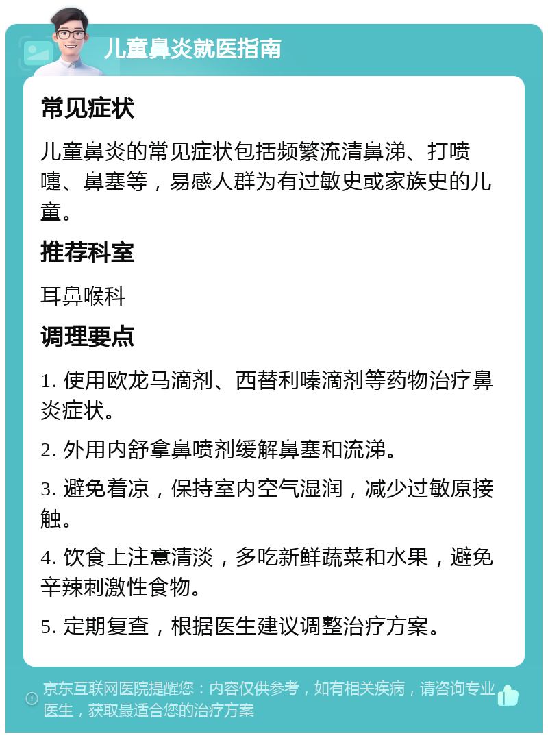 儿童鼻炎就医指南 常见症状 儿童鼻炎的常见症状包括频繁流清鼻涕、打喷嚏、鼻塞等，易感人群为有过敏史或家族史的儿童。 推荐科室 耳鼻喉科 调理要点 1. 使用欧龙马滴剂、西替利嗪滴剂等药物治疗鼻炎症状。 2. 外用内舒拿鼻喷剂缓解鼻塞和流涕。 3. 避免着凉，保持室内空气湿润，减少过敏原接触。 4. 饮食上注意清淡，多吃新鲜蔬菜和水果，避免辛辣刺激性食物。 5. 定期复查，根据医生建议调整治疗方案。