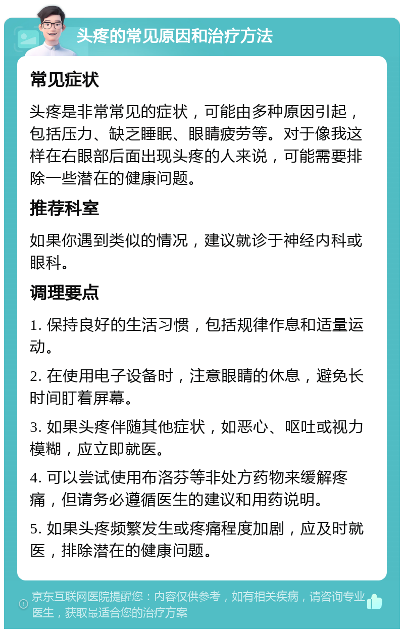 头疼的常见原因和治疗方法 常见症状 头疼是非常常见的症状，可能由多种原因引起，包括压力、缺乏睡眠、眼睛疲劳等。对于像我这样在右眼部后面出现头疼的人来说，可能需要排除一些潜在的健康问题。 推荐科室 如果你遇到类似的情况，建议就诊于神经内科或眼科。 调理要点 1. 保持良好的生活习惯，包括规律作息和适量运动。 2. 在使用电子设备时，注意眼睛的休息，避免长时间盯着屏幕。 3. 如果头疼伴随其他症状，如恶心、呕吐或视力模糊，应立即就医。 4. 可以尝试使用布洛芬等非处方药物来缓解疼痛，但请务必遵循医生的建议和用药说明。 5. 如果头疼频繁发生或疼痛程度加剧，应及时就医，排除潜在的健康问题。