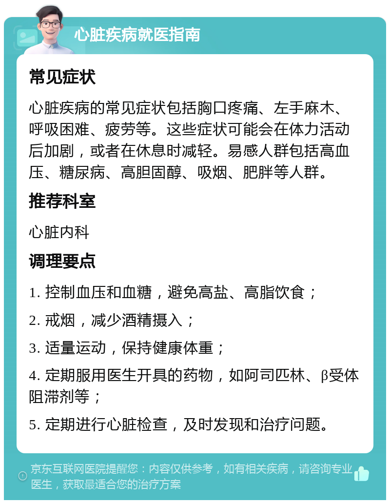 心脏疾病就医指南 常见症状 心脏疾病的常见症状包括胸口疼痛、左手麻木、呼吸困难、疲劳等。这些症状可能会在体力活动后加剧，或者在休息时减轻。易感人群包括高血压、糖尿病、高胆固醇、吸烟、肥胖等人群。 推荐科室 心脏内科 调理要点 1. 控制血压和血糖，避免高盐、高脂饮食； 2. 戒烟，减少酒精摄入； 3. 适量运动，保持健康体重； 4. 定期服用医生开具的药物，如阿司匹林、β受体阻滞剂等； 5. 定期进行心脏检查，及时发现和治疗问题。