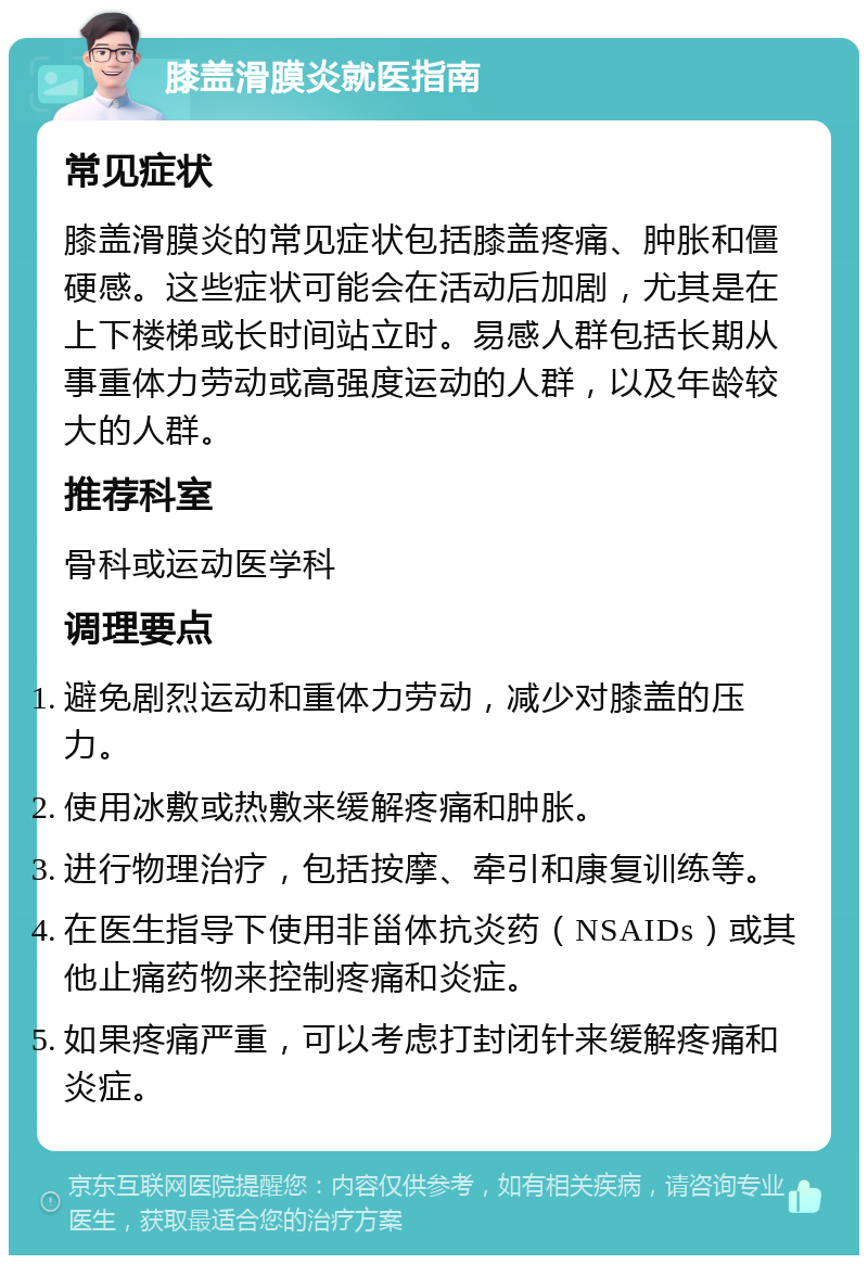 膝盖滑膜炎就医指南 常见症状 膝盖滑膜炎的常见症状包括膝盖疼痛、肿胀和僵硬感。这些症状可能会在活动后加剧，尤其是在上下楼梯或长时间站立时。易感人群包括长期从事重体力劳动或高强度运动的人群，以及年龄较大的人群。 推荐科室 骨科或运动医学科 调理要点 避免剧烈运动和重体力劳动，减少对膝盖的压力。 使用冰敷或热敷来缓解疼痛和肿胀。 进行物理治疗，包括按摩、牵引和康复训练等。 在医生指导下使用非甾体抗炎药（NSAIDs）或其他止痛药物来控制疼痛和炎症。 如果疼痛严重，可以考虑打封闭针来缓解疼痛和炎症。