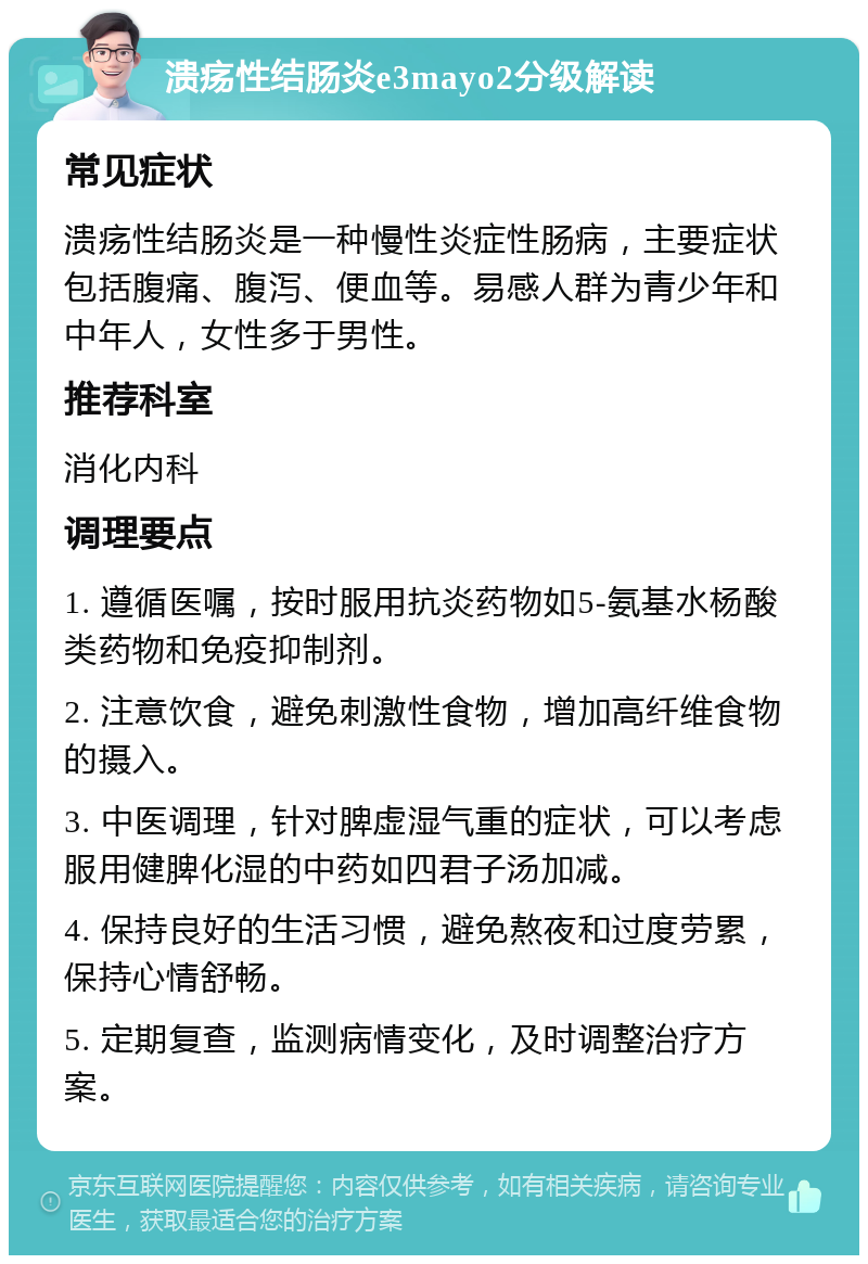 溃疡性结肠炎e3mayo2分级解读 常见症状 溃疡性结肠炎是一种慢性炎症性肠病，主要症状包括腹痛、腹泻、便血等。易感人群为青少年和中年人，女性多于男性。 推荐科室 消化内科 调理要点 1. 遵循医嘱，按时服用抗炎药物如5-氨基水杨酸类药物和免疫抑制剂。 2. 注意饮食，避免刺激性食物，增加高纤维食物的摄入。 3. 中医调理，针对脾虚湿气重的症状，可以考虑服用健脾化湿的中药如四君子汤加减。 4. 保持良好的生活习惯，避免熬夜和过度劳累，保持心情舒畅。 5. 定期复查，监测病情变化，及时调整治疗方案。