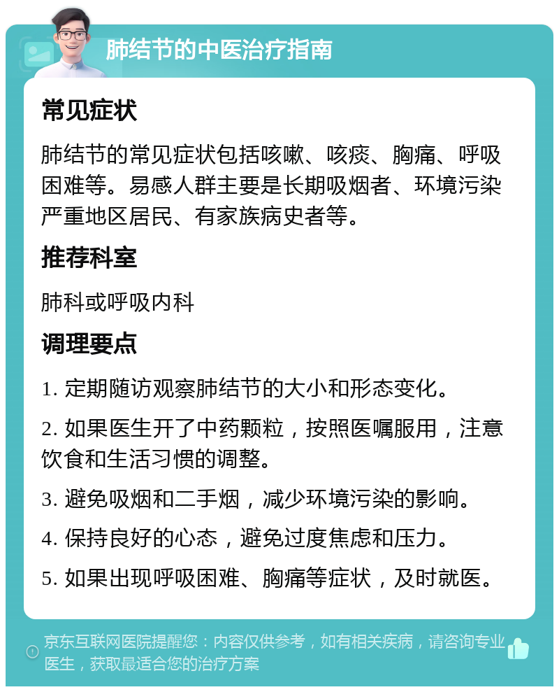 肺结节的中医治疗指南 常见症状 肺结节的常见症状包括咳嗽、咳痰、胸痛、呼吸困难等。易感人群主要是长期吸烟者、环境污染严重地区居民、有家族病史者等。 推荐科室 肺科或呼吸内科 调理要点 1. 定期随访观察肺结节的大小和形态变化。 2. 如果医生开了中药颗粒，按照医嘱服用，注意饮食和生活习惯的调整。 3. 避免吸烟和二手烟，减少环境污染的影响。 4. 保持良好的心态，避免过度焦虑和压力。 5. 如果出现呼吸困难、胸痛等症状，及时就医。