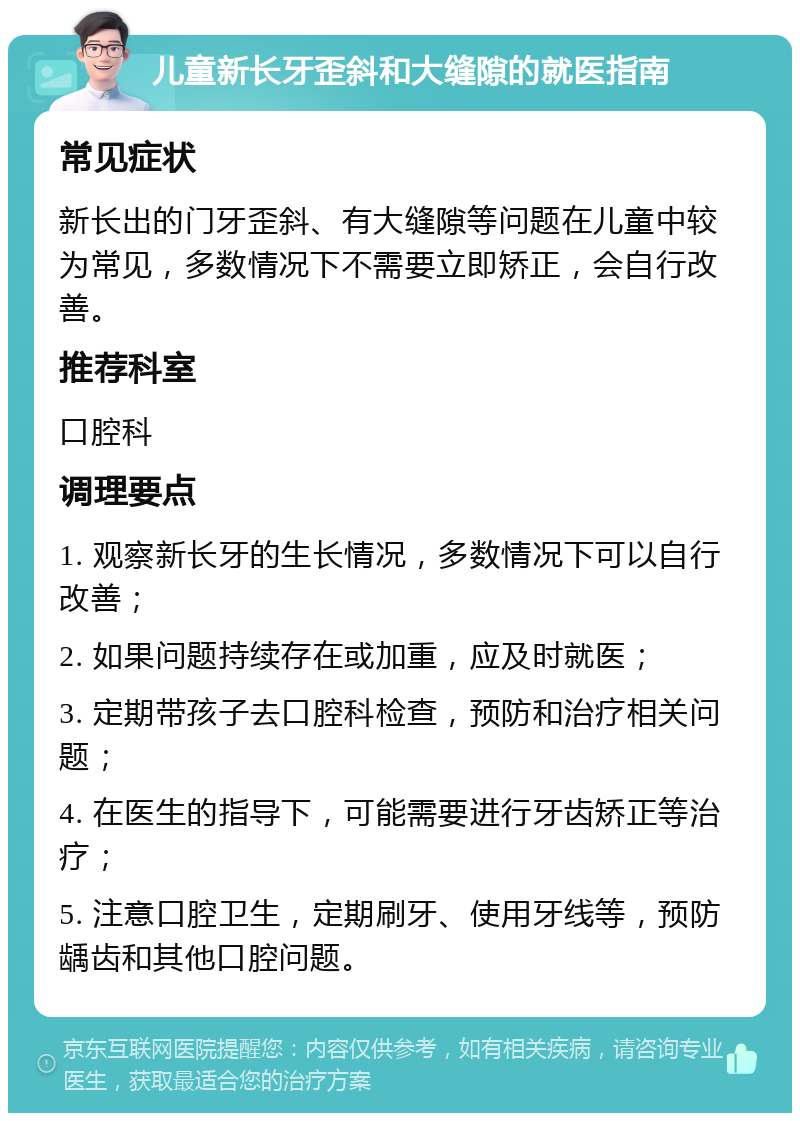 儿童新长牙歪斜和大缝隙的就医指南 常见症状 新长出的门牙歪斜、有大缝隙等问题在儿童中较为常见，多数情况下不需要立即矫正，会自行改善。 推荐科室 口腔科 调理要点 1. 观察新长牙的生长情况，多数情况下可以自行改善； 2. 如果问题持续存在或加重，应及时就医； 3. 定期带孩子去口腔科检查，预防和治疗相关问题； 4. 在医生的指导下，可能需要进行牙齿矫正等治疗； 5. 注意口腔卫生，定期刷牙、使用牙线等，预防龋齿和其他口腔问题。