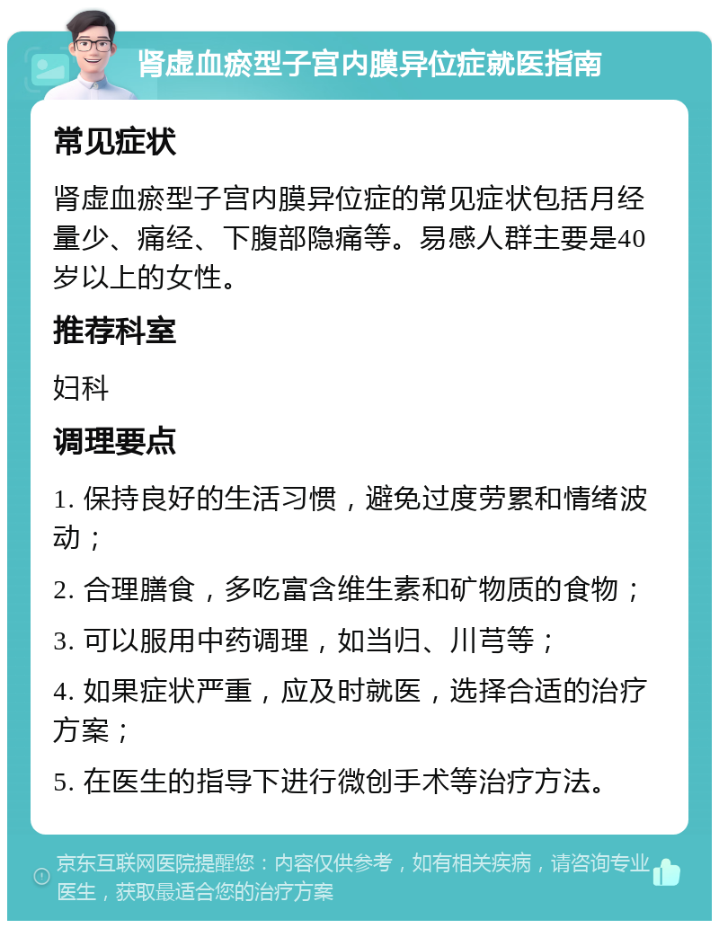 肾虚血瘀型子宫内膜异位症就医指南 常见症状 肾虚血瘀型子宫内膜异位症的常见症状包括月经量少、痛经、下腹部隐痛等。易感人群主要是40岁以上的女性。 推荐科室 妇科 调理要点 1. 保持良好的生活习惯，避免过度劳累和情绪波动； 2. 合理膳食，多吃富含维生素和矿物质的食物； 3. 可以服用中药调理，如当归、川芎等； 4. 如果症状严重，应及时就医，选择合适的治疗方案； 5. 在医生的指导下进行微创手术等治疗方法。