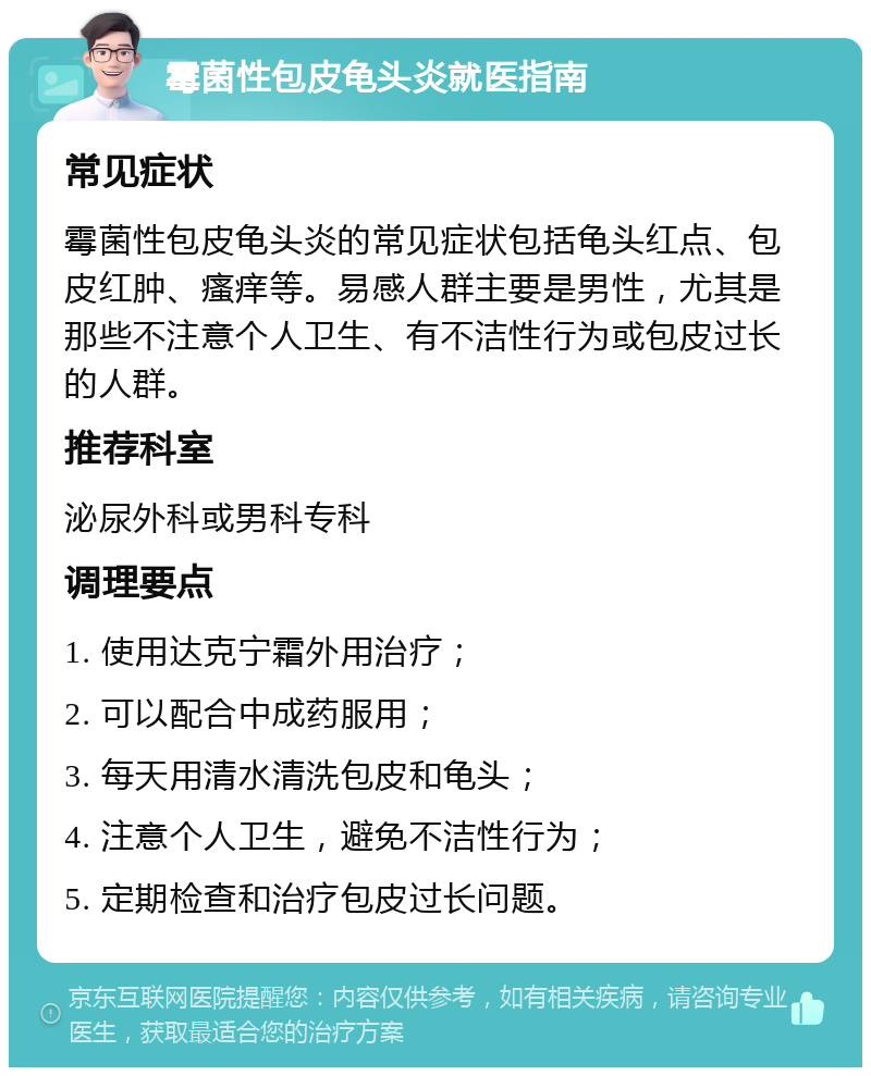 霉菌性包皮龟头炎就医指南 常见症状 霉菌性包皮龟头炎的常见症状包括龟头红点、包皮红肿、瘙痒等。易感人群主要是男性，尤其是那些不注意个人卫生、有不洁性行为或包皮过长的人群。 推荐科室 泌尿外科或男科专科 调理要点 1. 使用达克宁霜外用治疗； 2. 可以配合中成药服用； 3. 每天用清水清洗包皮和龟头； 4. 注意个人卫生，避免不洁性行为； 5. 定期检查和治疗包皮过长问题。