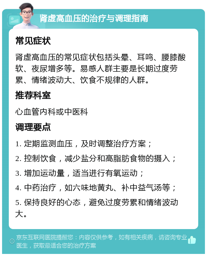 肾虚高血压的治疗与调理指南 常见症状 肾虚高血压的常见症状包括头晕、耳鸣、腰膝酸软、夜尿增多等。易感人群主要是长期过度劳累、情绪波动大、饮食不规律的人群。 推荐科室 心血管内科或中医科 调理要点 1. 定期监测血压，及时调整治疗方案； 2. 控制饮食，减少盐分和高脂肪食物的摄入； 3. 增加运动量，适当进行有氧运动； 4. 中药治疗，如六味地黄丸、补中益气汤等； 5. 保持良好的心态，避免过度劳累和情绪波动大。