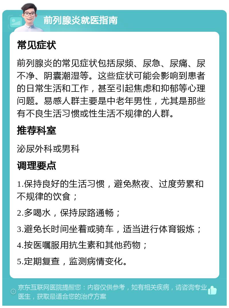 前列腺炎就医指南 常见症状 前列腺炎的常见症状包括尿频、尿急、尿痛、尿不净、阴囊潮湿等。这些症状可能会影响到患者的日常生活和工作，甚至引起焦虑和抑郁等心理问题。易感人群主要是中老年男性，尤其是那些有不良生活习惯或性生活不规律的人群。 推荐科室 泌尿外科或男科 调理要点 1.保持良好的生活习惯，避免熬夜、过度劳累和不规律的饮食； 2.多喝水，保持尿路通畅； 3.避免长时间坐着或骑车，适当进行体育锻炼； 4.按医嘱服用抗生素和其他药物； 5.定期复查，监测病情变化。