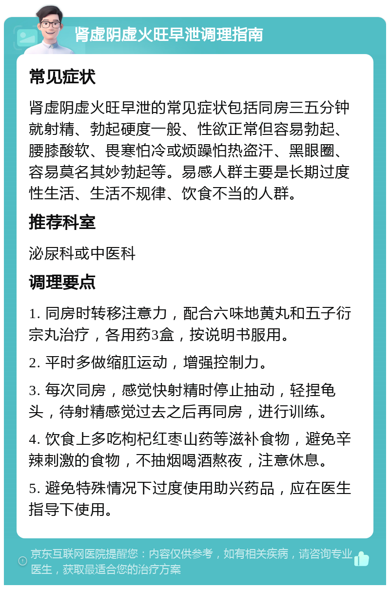 肾虚阴虚火旺早泄调理指南 常见症状 肾虚阴虚火旺早泄的常见症状包括同房三五分钟就射精、勃起硬度一般、性欲正常但容易勃起、腰膝酸软、畏寒怕冷或烦躁怕热盗汗、黑眼圈、容易莫名其妙勃起等。易感人群主要是长期过度性生活、生活不规律、饮食不当的人群。 推荐科室 泌尿科或中医科 调理要点 1. 同房时转移注意力，配合六味地黄丸和五子衍宗丸治疗，各用药3盒，按说明书服用。 2. 平时多做缩肛运动，增强控制力。 3. 每次同房，感觉快射精时停止抽动，轻捏龟头，待射精感觉过去之后再同房，进行训练。 4. 饮食上多吃枸杞红枣山药等滋补食物，避免辛辣刺激的食物，不抽烟喝酒熬夜，注意休息。 5. 避免特殊情况下过度使用助兴药品，应在医生指导下使用。