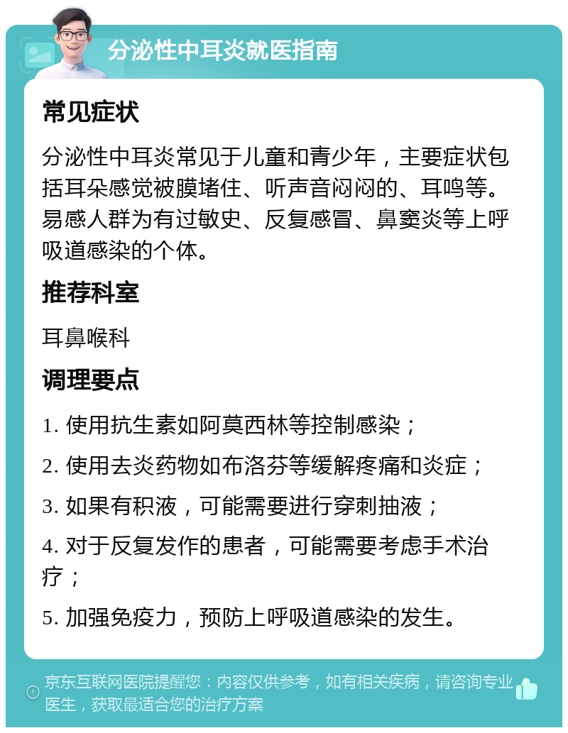 分泌性中耳炎就医指南 常见症状 分泌性中耳炎常见于儿童和青少年，主要症状包括耳朵感觉被膜堵住、听声音闷闷的、耳鸣等。易感人群为有过敏史、反复感冒、鼻窦炎等上呼吸道感染的个体。 推荐科室 耳鼻喉科 调理要点 1. 使用抗生素如阿莫西林等控制感染； 2. 使用去炎药物如布洛芬等缓解疼痛和炎症； 3. 如果有积液，可能需要进行穿刺抽液； 4. 对于反复发作的患者，可能需要考虑手术治疗； 5. 加强免疫力，预防上呼吸道感染的发生。