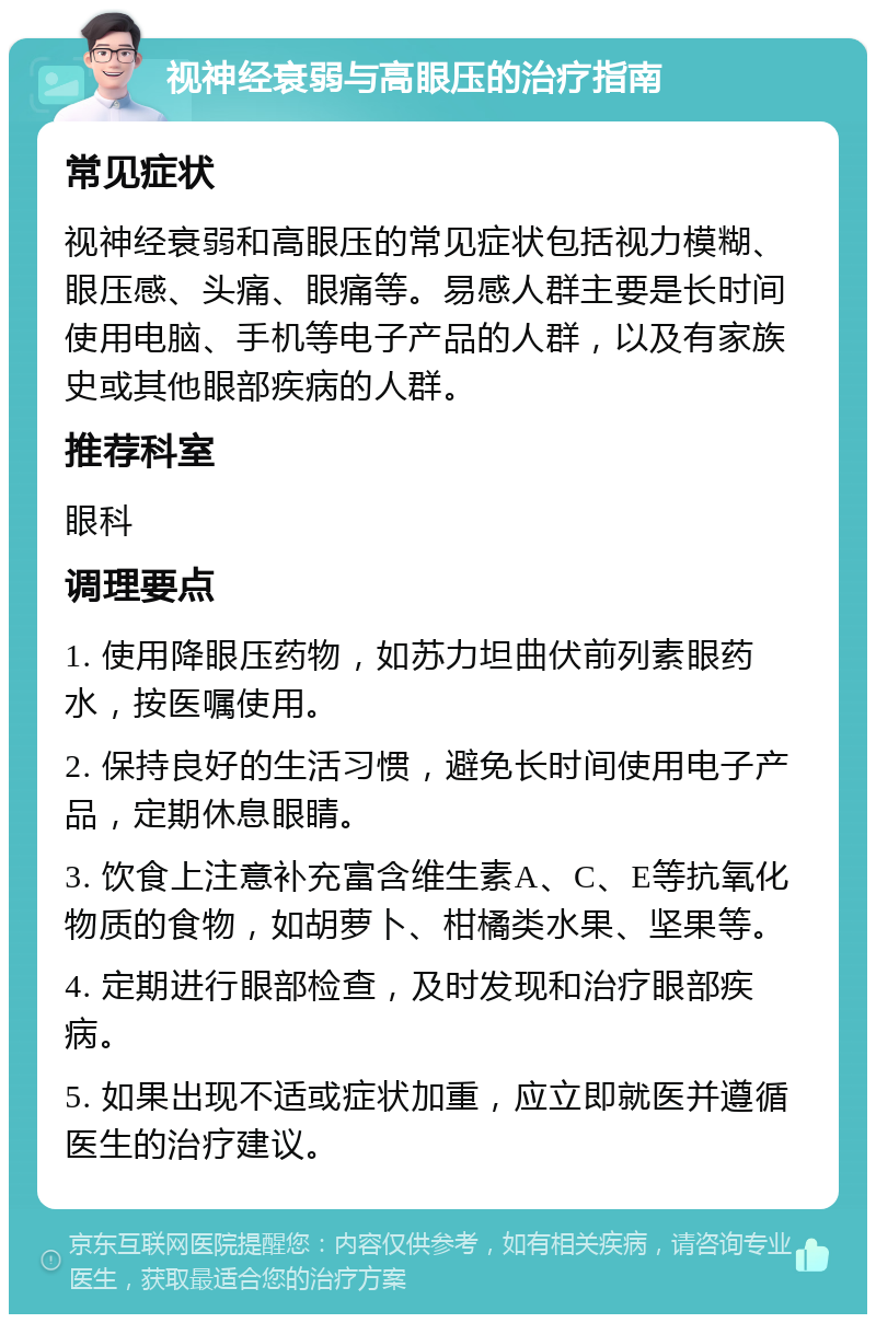 视神经衰弱与高眼压的治疗指南 常见症状 视神经衰弱和高眼压的常见症状包括视力模糊、眼压感、头痛、眼痛等。易感人群主要是长时间使用电脑、手机等电子产品的人群，以及有家族史或其他眼部疾病的人群。 推荐科室 眼科 调理要点 1. 使用降眼压药物，如苏力坦曲伏前列素眼药水，按医嘱使用。 2. 保持良好的生活习惯，避免长时间使用电子产品，定期休息眼睛。 3. 饮食上注意补充富含维生素A、C、E等抗氧化物质的食物，如胡萝卜、柑橘类水果、坚果等。 4. 定期进行眼部检查，及时发现和治疗眼部疾病。 5. 如果出现不适或症状加重，应立即就医并遵循医生的治疗建议。