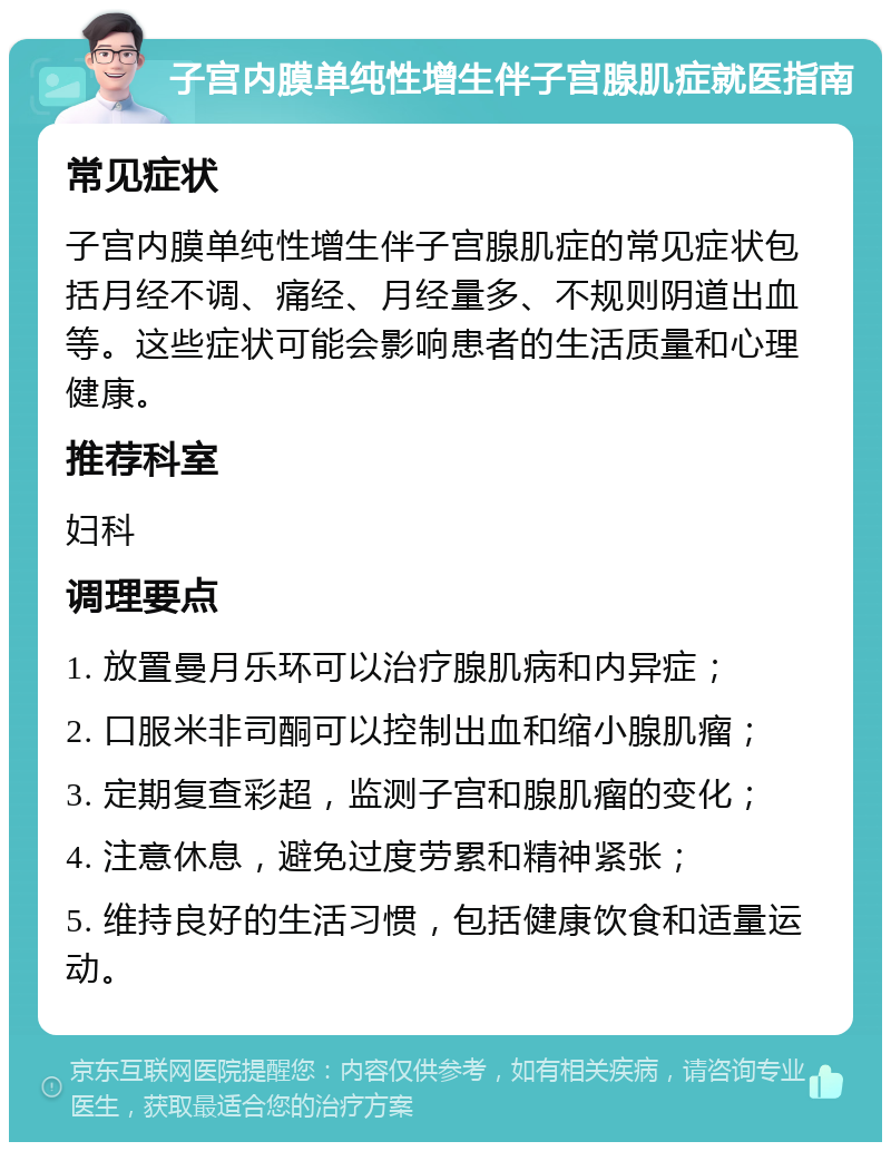 子宫内膜单纯性增生伴子宫腺肌症就医指南 常见症状 子宫内膜单纯性增生伴子宫腺肌症的常见症状包括月经不调、痛经、月经量多、不规则阴道出血等。这些症状可能会影响患者的生活质量和心理健康。 推荐科室 妇科 调理要点 1. 放置曼月乐环可以治疗腺肌病和内异症； 2. 口服米非司酮可以控制出血和缩小腺肌瘤； 3. 定期复查彩超，监测子宫和腺肌瘤的变化； 4. 注意休息，避免过度劳累和精神紧张； 5. 维持良好的生活习惯，包括健康饮食和适量运动。