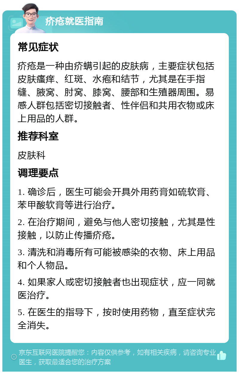 疥疮就医指南 常见症状 疥疮是一种由疥螨引起的皮肤病，主要症状包括皮肤瘙痒、红斑、水疱和结节，尤其是在手指缝、腋窝、肘窝、膝窝、腰部和生殖器周围。易感人群包括密切接触者、性伴侣和共用衣物或床上用品的人群。 推荐科室 皮肤科 调理要点 1. 确诊后，医生可能会开具外用药膏如硫软膏、苯甲酸软膏等进行治疗。 2. 在治疗期间，避免与他人密切接触，尤其是性接触，以防止传播疥疮。 3. 清洗和消毒所有可能被感染的衣物、床上用品和个人物品。 4. 如果家人或密切接触者也出现症状，应一同就医治疗。 5. 在医生的指导下，按时使用药物，直至症状完全消失。