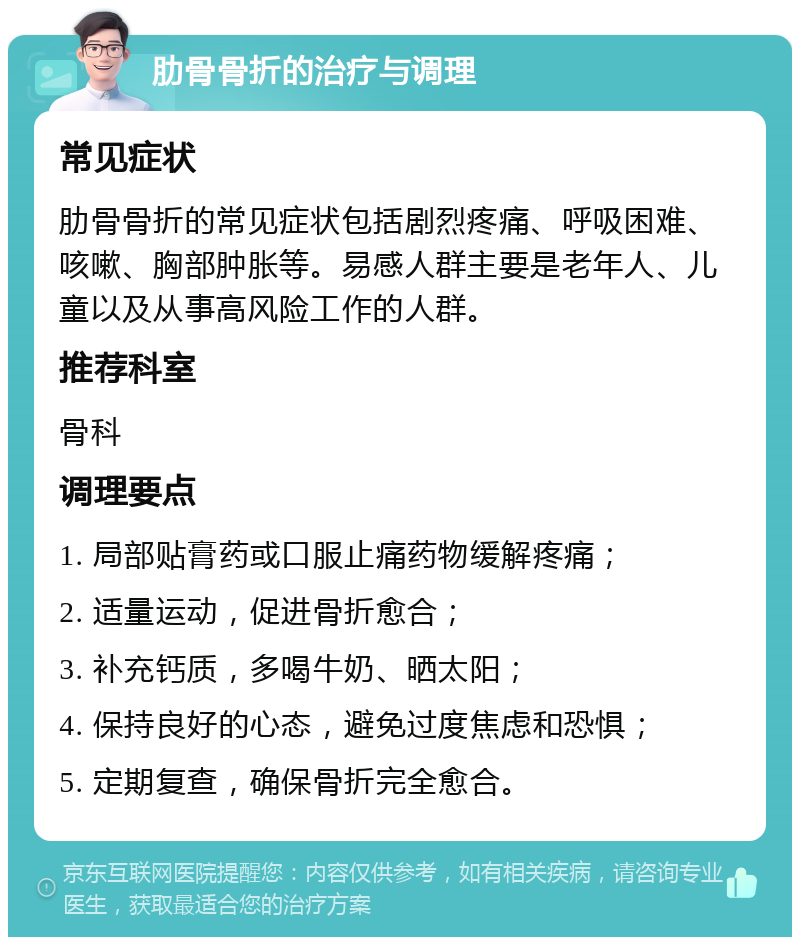 肋骨骨折的治疗与调理 常见症状 肋骨骨折的常见症状包括剧烈疼痛、呼吸困难、咳嗽、胸部肿胀等。易感人群主要是老年人、儿童以及从事高风险工作的人群。 推荐科室 骨科 调理要点 1. 局部贴膏药或口服止痛药物缓解疼痛； 2. 适量运动，促进骨折愈合； 3. 补充钙质，多喝牛奶、晒太阳； 4. 保持良好的心态，避免过度焦虑和恐惧； 5. 定期复查，确保骨折完全愈合。