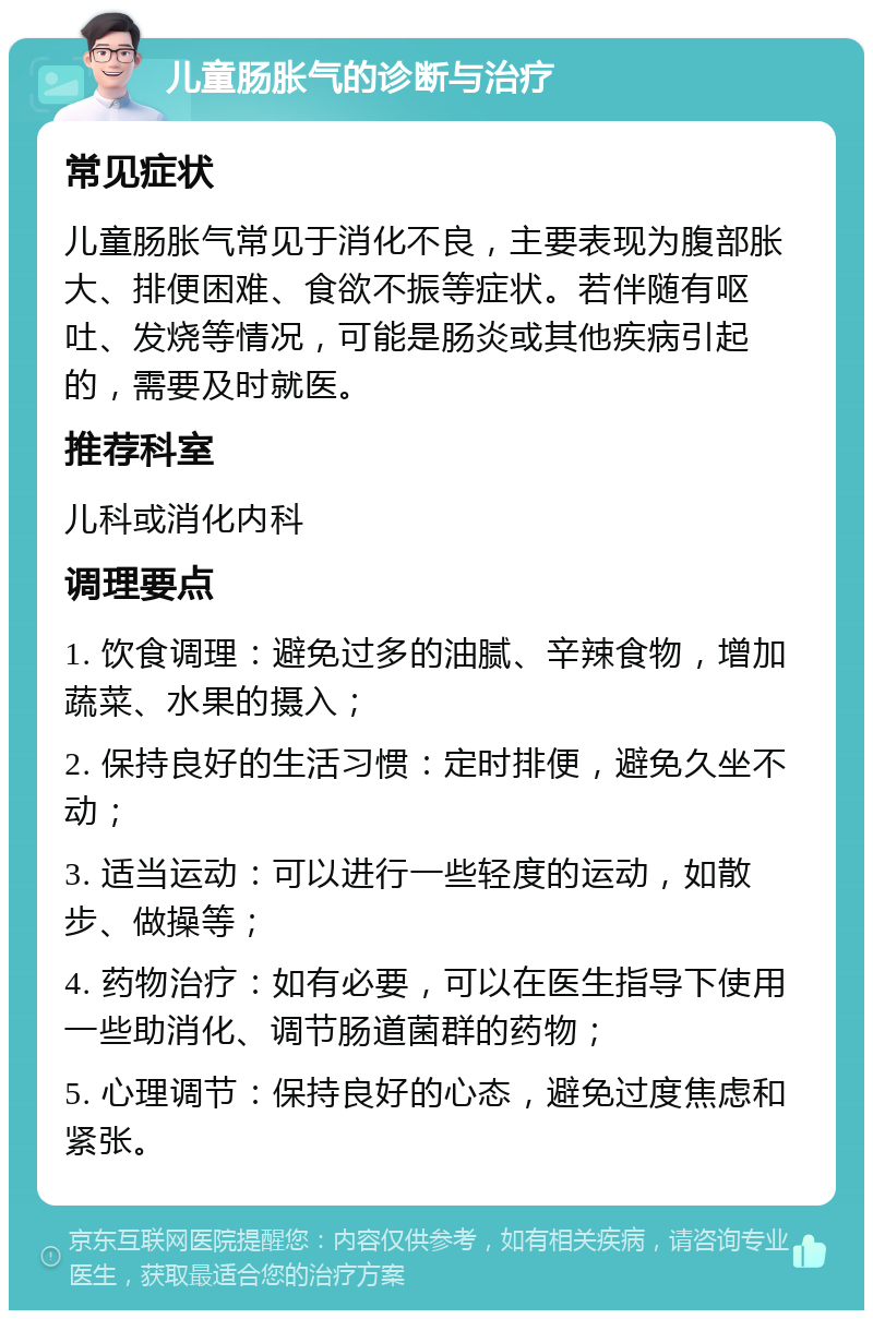 儿童肠胀气的诊断与治疗 常见症状 儿童肠胀气常见于消化不良，主要表现为腹部胀大、排便困难、食欲不振等症状。若伴随有呕吐、发烧等情况，可能是肠炎或其他疾病引起的，需要及时就医。 推荐科室 儿科或消化内科 调理要点 1. 饮食调理：避免过多的油腻、辛辣食物，增加蔬菜、水果的摄入； 2. 保持良好的生活习惯：定时排便，避免久坐不动； 3. 适当运动：可以进行一些轻度的运动，如散步、做操等； 4. 药物治疗：如有必要，可以在医生指导下使用一些助消化、调节肠道菌群的药物； 5. 心理调节：保持良好的心态，避免过度焦虑和紧张。