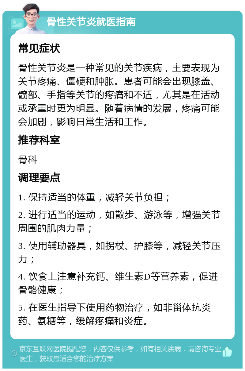 骨性关节炎就医指南 常见症状 骨性关节炎是一种常见的关节疾病，主要表现为关节疼痛、僵硬和肿胀。患者可能会出现膝盖、髋部、手指等关节的疼痛和不适，尤其是在活动或承重时更为明显。随着病情的发展，疼痛可能会加剧，影响日常生活和工作。 推荐科室 骨科 调理要点 1. 保持适当的体重，减轻关节负担； 2. 进行适当的运动，如散步、游泳等，增强关节周围的肌肉力量； 3. 使用辅助器具，如拐杖、护膝等，减轻关节压力； 4. 饮食上注意补充钙、维生素D等营养素，促进骨骼健康； 5. 在医生指导下使用药物治疗，如非甾体抗炎药、氨糖等，缓解疼痛和炎症。