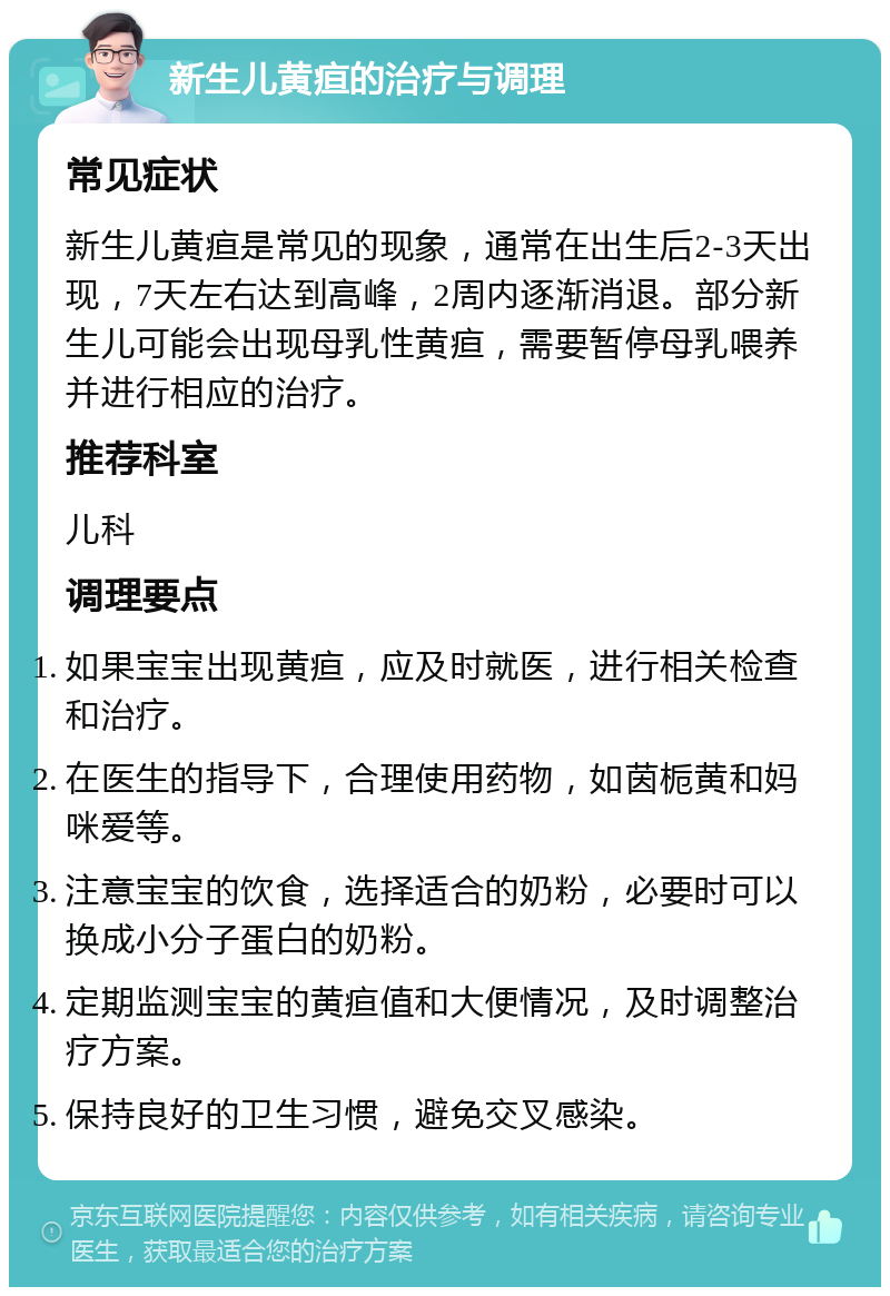 新生儿黄疸的治疗与调理 常见症状 新生儿黄疸是常见的现象，通常在出生后2-3天出现，7天左右达到高峰，2周内逐渐消退。部分新生儿可能会出现母乳性黄疸，需要暂停母乳喂养并进行相应的治疗。 推荐科室 儿科 调理要点 如果宝宝出现黄疸，应及时就医，进行相关检查和治疗。 在医生的指导下，合理使用药物，如茵栀黄和妈咪爱等。 注意宝宝的饮食，选择适合的奶粉，必要时可以换成小分子蛋白的奶粉。 定期监测宝宝的黄疸值和大便情况，及时调整治疗方案。 保持良好的卫生习惯，避免交叉感染。