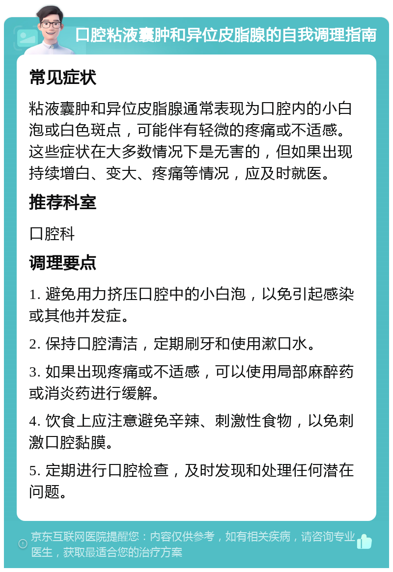 口腔粘液囊肿和异位皮脂腺的自我调理指南 常见症状 粘液囊肿和异位皮脂腺通常表现为口腔内的小白泡或白色斑点，可能伴有轻微的疼痛或不适感。这些症状在大多数情况下是无害的，但如果出现持续增白、变大、疼痛等情况，应及时就医。 推荐科室 口腔科 调理要点 1. 避免用力挤压口腔中的小白泡，以免引起感染或其他并发症。 2. 保持口腔清洁，定期刷牙和使用漱口水。 3. 如果出现疼痛或不适感，可以使用局部麻醉药或消炎药进行缓解。 4. 饮食上应注意避免辛辣、刺激性食物，以免刺激口腔黏膜。 5. 定期进行口腔检查，及时发现和处理任何潜在问题。