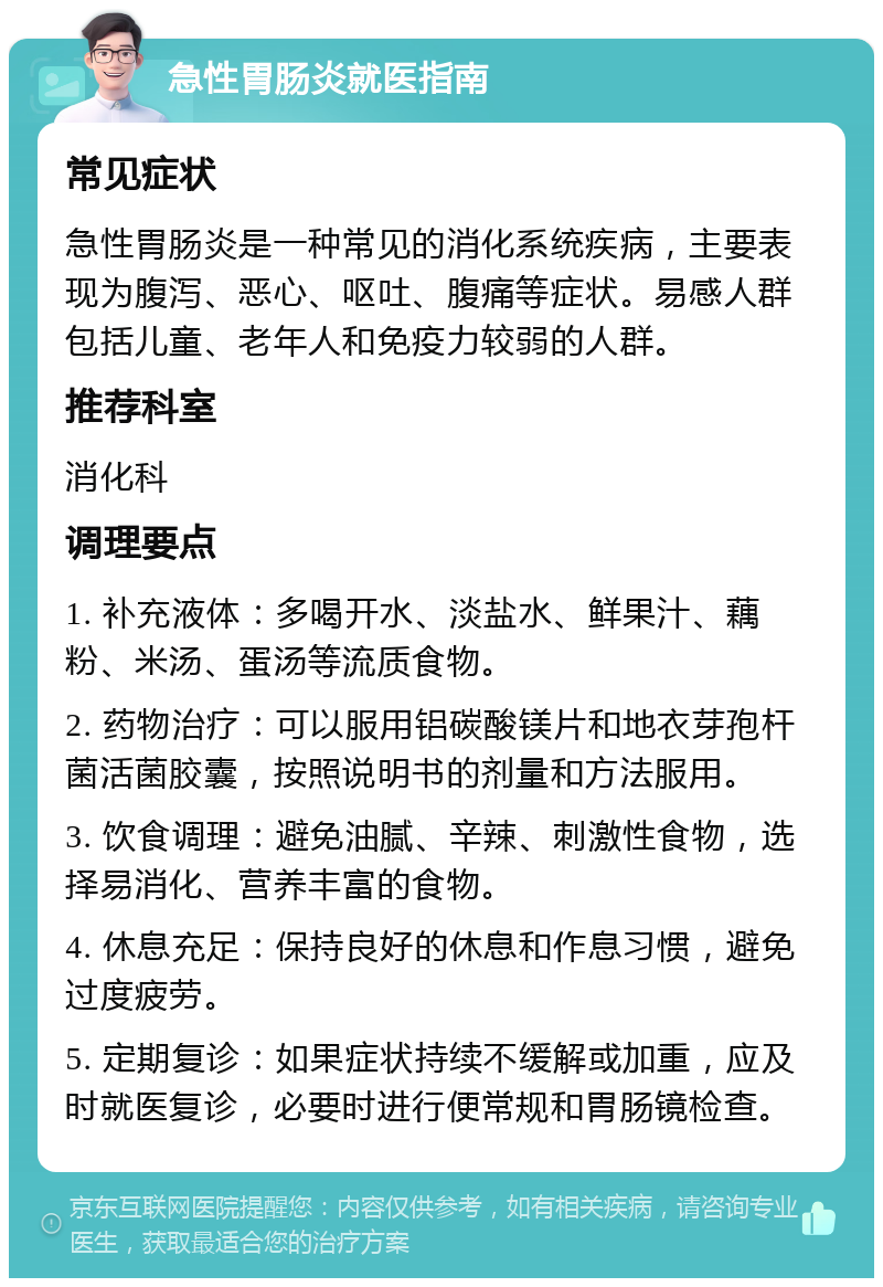 急性胃肠炎就医指南 常见症状 急性胃肠炎是一种常见的消化系统疾病，主要表现为腹泻、恶心、呕吐、腹痛等症状。易感人群包括儿童、老年人和免疫力较弱的人群。 推荐科室 消化科 调理要点 1. 补充液体：多喝开水、淡盐水、鲜果汁、藕粉、米汤、蛋汤等流质食物。 2. 药物治疗：可以服用铝碳酸镁片和地衣芽孢杆菌活菌胶囊，按照说明书的剂量和方法服用。 3. 饮食调理：避免油腻、辛辣、刺激性食物，选择易消化、营养丰富的食物。 4. 休息充足：保持良好的休息和作息习惯，避免过度疲劳。 5. 定期复诊：如果症状持续不缓解或加重，应及时就医复诊，必要时进行便常规和胃肠镜检查。