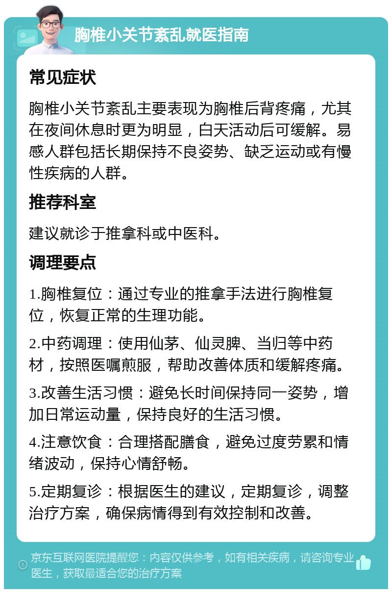 胸椎小关节紊乱就医指南 常见症状 胸椎小关节紊乱主要表现为胸椎后背疼痛，尤其在夜间休息时更为明显，白天活动后可缓解。易感人群包括长期保持不良姿势、缺乏运动或有慢性疾病的人群。 推荐科室 建议就诊于推拿科或中医科。 调理要点 1.胸椎复位：通过专业的推拿手法进行胸椎复位，恢复正常的生理功能。 2.中药调理：使用仙茅、仙灵脾、当归等中药材，按照医嘱煎服，帮助改善体质和缓解疼痛。 3.改善生活习惯：避免长时间保持同一姿势，增加日常运动量，保持良好的生活习惯。 4.注意饮食：合理搭配膳食，避免过度劳累和情绪波动，保持心情舒畅。 5.定期复诊：根据医生的建议，定期复诊，调整治疗方案，确保病情得到有效控制和改善。