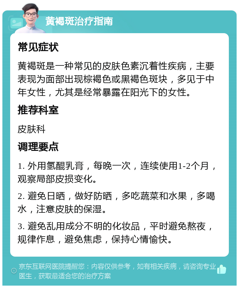 黄褐斑治疗指南 常见症状 黄褐斑是一种常见的皮肤色素沉着性疾病，主要表现为面部出现棕褐色或黑褐色斑块，多见于中年女性，尤其是经常暴露在阳光下的女性。 推荐科室 皮肤科 调理要点 1. 外用氢醌乳膏，每晚一次，连续使用1-2个月，观察局部皮损变化。 2. 避免日晒，做好防晒，多吃蔬菜和水果，多喝水，注意皮肤的保湿。 3. 避免乱用成分不明的化妆品，平时避免熬夜，规律作息，避免焦虑，保持心情愉快。