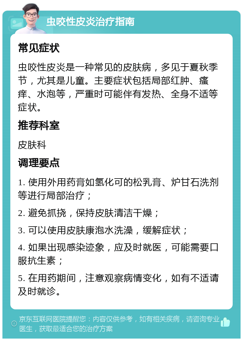 虫咬性皮炎治疗指南 常见症状 虫咬性皮炎是一种常见的皮肤病，多见于夏秋季节，尤其是儿童。主要症状包括局部红肿、瘙痒、水泡等，严重时可能伴有发热、全身不适等症状。 推荐科室 皮肤科 调理要点 1. 使用外用药膏如氢化可的松乳膏、炉甘石洗剂等进行局部治疗； 2. 避免抓挠，保持皮肤清洁干燥； 3. 可以使用皮肤康泡水洗澡，缓解症状； 4. 如果出现感染迹象，应及时就医，可能需要口服抗生素； 5. 在用药期间，注意观察病情变化，如有不适请及时就诊。