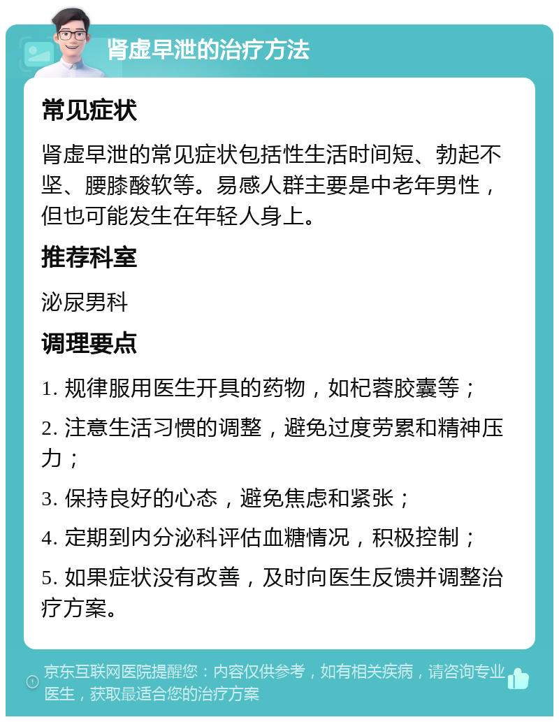 肾虚早泄的治疗方法 常见症状 肾虚早泄的常见症状包括性生活时间短、勃起不坚、腰膝酸软等。易感人群主要是中老年男性，但也可能发生在年轻人身上。 推荐科室 泌尿男科 调理要点 1. 规律服用医生开具的药物，如杞蓉胶囊等； 2. 注意生活习惯的调整，避免过度劳累和精神压力； 3. 保持良好的心态，避免焦虑和紧张； 4. 定期到内分泌科评估血糖情况，积极控制； 5. 如果症状没有改善，及时向医生反馈并调整治疗方案。