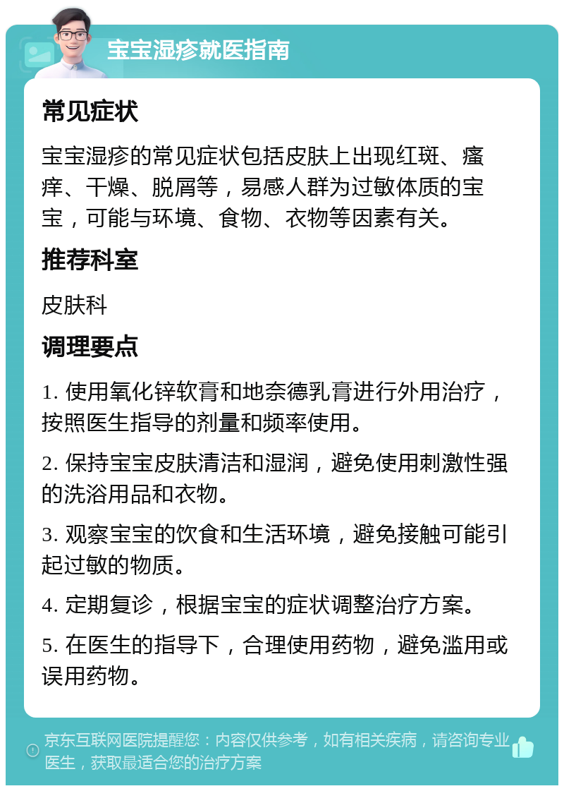 宝宝湿疹就医指南 常见症状 宝宝湿疹的常见症状包括皮肤上出现红斑、瘙痒、干燥、脱屑等，易感人群为过敏体质的宝宝，可能与环境、食物、衣物等因素有关。 推荐科室 皮肤科 调理要点 1. 使用氧化锌软膏和地奈德乳膏进行外用治疗，按照医生指导的剂量和频率使用。 2. 保持宝宝皮肤清洁和湿润，避免使用刺激性强的洗浴用品和衣物。 3. 观察宝宝的饮食和生活环境，避免接触可能引起过敏的物质。 4. 定期复诊，根据宝宝的症状调整治疗方案。 5. 在医生的指导下，合理使用药物，避免滥用或误用药物。