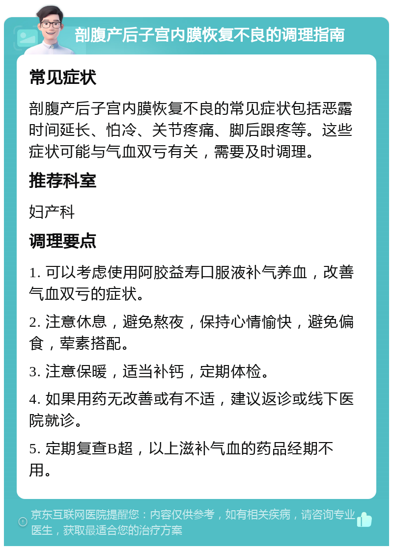 剖腹产后子宫内膜恢复不良的调理指南 常见症状 剖腹产后子宫内膜恢复不良的常见症状包括恶露时间延长、怕冷、关节疼痛、脚后跟疼等。这些症状可能与气血双亏有关，需要及时调理。 推荐科室 妇产科 调理要点 1. 可以考虑使用阿胶益寿口服液补气养血，改善气血双亏的症状。 2. 注意休息，避免熬夜，保持心情愉快，避免偏食，荤素搭配。 3. 注意保暖，适当补钙，定期体检。 4. 如果用药无改善或有不适，建议返诊或线下医院就诊。 5. 定期复查B超，以上滋补气血的药品经期不用。