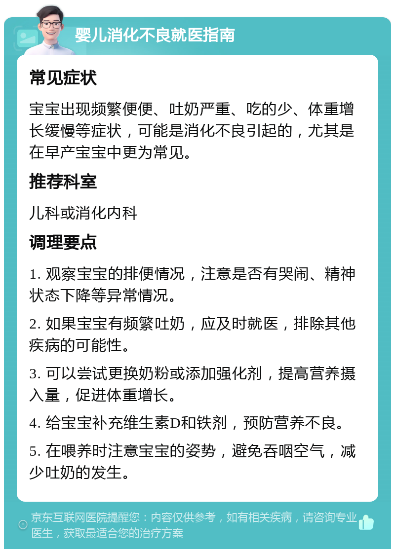 婴儿消化不良就医指南 常见症状 宝宝出现频繁便便、吐奶严重、吃的少、体重增长缓慢等症状，可能是消化不良引起的，尤其是在早产宝宝中更为常见。 推荐科室 儿科或消化内科 调理要点 1. 观察宝宝的排便情况，注意是否有哭闹、精神状态下降等异常情况。 2. 如果宝宝有频繁吐奶，应及时就医，排除其他疾病的可能性。 3. 可以尝试更换奶粉或添加强化剂，提高营养摄入量，促进体重增长。 4. 给宝宝补充维生素D和铁剂，预防营养不良。 5. 在喂养时注意宝宝的姿势，避免吞咽空气，减少吐奶的发生。