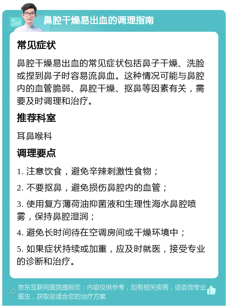 鼻腔干燥易出血的调理指南 常见症状 鼻腔干燥易出血的常见症状包括鼻子干燥、洗脸或捏到鼻子时容易流鼻血。这种情况可能与鼻腔内的血管脆弱、鼻腔干燥、抠鼻等因素有关，需要及时调理和治疗。 推荐科室 耳鼻喉科 调理要点 1. 注意饮食，避免辛辣刺激性食物； 2. 不要抠鼻，避免损伤鼻腔内的血管； 3. 使用复方薄荷油抑菌液和生理性海水鼻腔喷雾，保持鼻腔湿润； 4. 避免长时间待在空调房间或干燥环境中； 5. 如果症状持续或加重，应及时就医，接受专业的诊断和治疗。