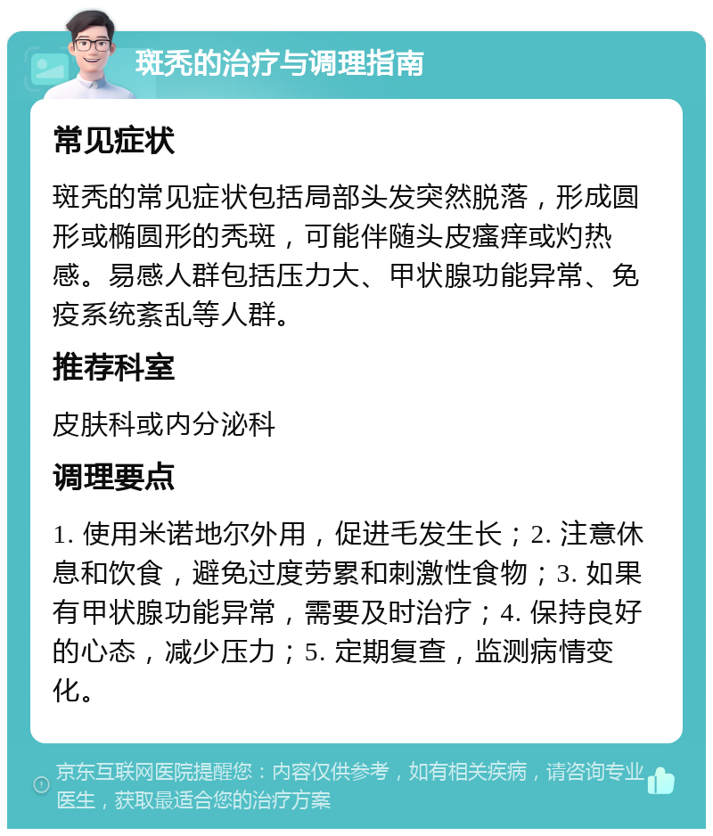 斑秃的治疗与调理指南 常见症状 斑秃的常见症状包括局部头发突然脱落，形成圆形或椭圆形的秃斑，可能伴随头皮瘙痒或灼热感。易感人群包括压力大、甲状腺功能异常、免疫系统紊乱等人群。 推荐科室 皮肤科或内分泌科 调理要点 1. 使用米诺地尔外用，促进毛发生长；2. 注意休息和饮食，避免过度劳累和刺激性食物；3. 如果有甲状腺功能异常，需要及时治疗；4. 保持良好的心态，减少压力；5. 定期复查，监测病情变化。