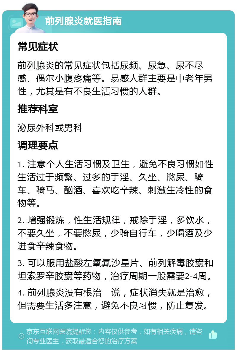 前列腺炎就医指南 常见症状 前列腺炎的常见症状包括尿频、尿急、尿不尽感、偶尔小腹疼痛等。易感人群主要是中老年男性，尤其是有不良生活习惯的人群。 推荐科室 泌尿外科或男科 调理要点 1. 注意个人生活习惯及卫生，避免不良习惯如性生活过于频繁、过多的手淫、久坐、憋尿、骑车、骑马、酗酒、喜欢吃辛辣、刺激生冷性的食物等。 2. 增强锻炼，性生活规律，戒除手淫，多饮水，不要久坐，不要憋尿，少骑自行车，少喝酒及少进食辛辣食物。 3. 可以服用盐酸左氧氟沙星片、前列解毒胶囊和坦索罗辛胶囊等药物，治疗周期一般需要2-4周。 4. 前列腺炎没有根治一说，症状消失就是治愈，但需要生活多注意，避免不良习惯，防止复发。