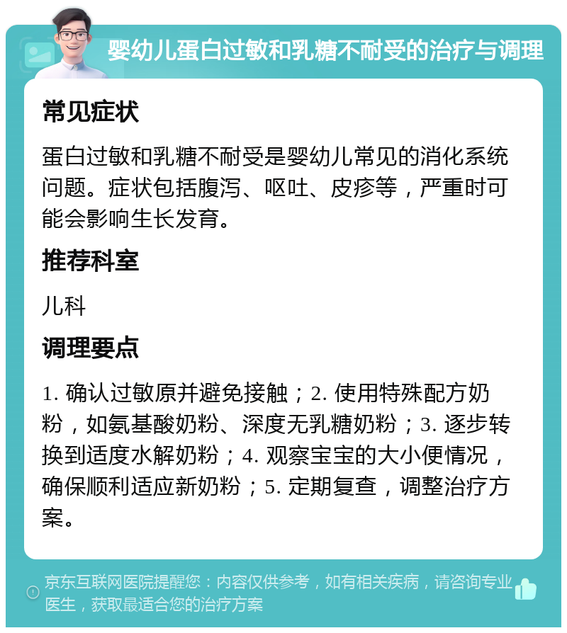 婴幼儿蛋白过敏和乳糖不耐受的治疗与调理 常见症状 蛋白过敏和乳糖不耐受是婴幼儿常见的消化系统问题。症状包括腹泻、呕吐、皮疹等，严重时可能会影响生长发育。 推荐科室 儿科 调理要点 1. 确认过敏原并避免接触；2. 使用特殊配方奶粉，如氨基酸奶粉、深度无乳糖奶粉；3. 逐步转换到适度水解奶粉；4. 观察宝宝的大小便情况，确保顺利适应新奶粉；5. 定期复查，调整治疗方案。