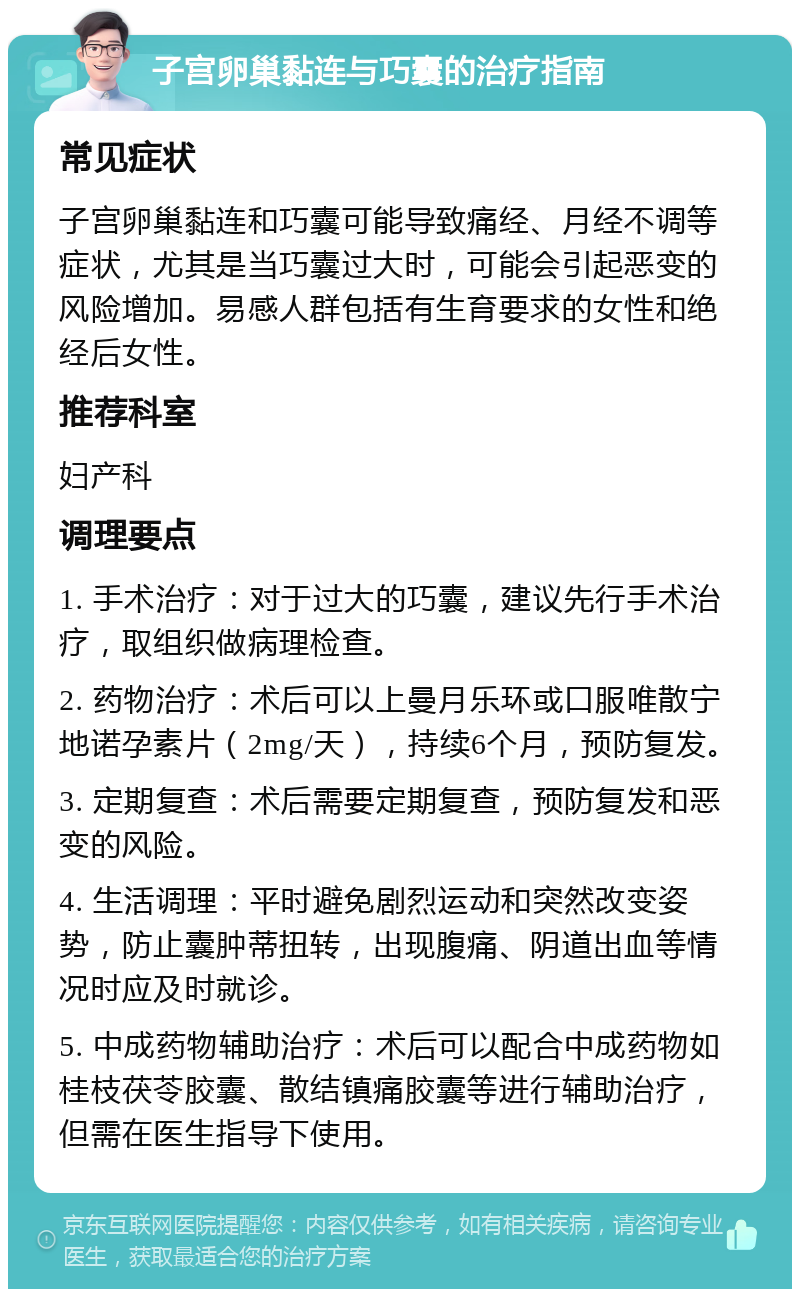 子宫卵巢黏连与巧囊的治疗指南 常见症状 子宫卵巢黏连和巧囊可能导致痛经、月经不调等症状，尤其是当巧囊过大时，可能会引起恶变的风险增加。易感人群包括有生育要求的女性和绝经后女性。 推荐科室 妇产科 调理要点 1. 手术治疗：对于过大的巧囊，建议先行手术治疗，取组织做病理检查。 2. 药物治疗：术后可以上曼月乐环或口服唯散宁地诺孕素片（2mg/天），持续6个月，预防复发。 3. 定期复查：术后需要定期复查，预防复发和恶变的风险。 4. 生活调理：平时避免剧烈运动和突然改变姿势，防止囊肿蒂扭转，出现腹痛、阴道出血等情况时应及时就诊。 5. 中成药物辅助治疗：术后可以配合中成药物如桂枝茯苓胶囊、散结镇痛胶囊等进行辅助治疗，但需在医生指导下使用。