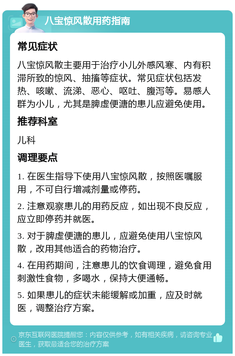 八宝惊风散用药指南 常见症状 八宝惊风散主要用于治疗小儿外感风寒、内有积滞所致的惊风、抽搐等症状。常见症状包括发热、咳嗽、流涕、恶心、呕吐、腹泻等。易感人群为小儿，尤其是脾虚便溏的患儿应避免使用。 推荐科室 儿科 调理要点 1. 在医生指导下使用八宝惊风散，按照医嘱服用，不可自行增减剂量或停药。 2. 注意观察患儿的用药反应，如出现不良反应，应立即停药并就医。 3. 对于脾虚便溏的患儿，应避免使用八宝惊风散，改用其他适合的药物治疗。 4. 在用药期间，注意患儿的饮食调理，避免食用刺激性食物，多喝水，保持大便通畅。 5. 如果患儿的症状未能缓解或加重，应及时就医，调整治疗方案。