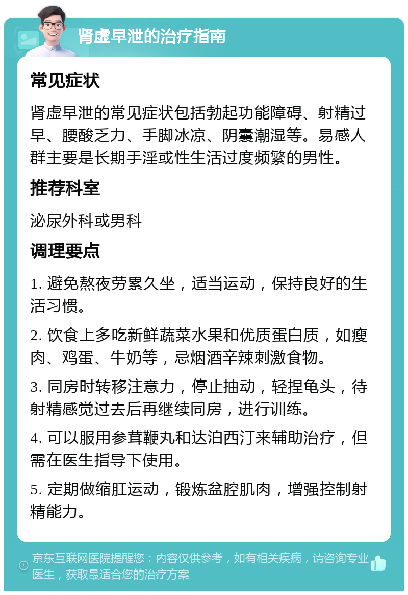 肾虚早泄的治疗指南 常见症状 肾虚早泄的常见症状包括勃起功能障碍、射精过早、腰酸乏力、手脚冰凉、阴囊潮湿等。易感人群主要是长期手淫或性生活过度频繁的男性。 推荐科室 泌尿外科或男科 调理要点 1. 避免熬夜劳累久坐，适当运动，保持良好的生活习惯。 2. 饮食上多吃新鲜蔬菜水果和优质蛋白质，如瘦肉、鸡蛋、牛奶等，忌烟酒辛辣刺激食物。 3. 同房时转移注意力，停止抽动，轻捏龟头，待射精感觉过去后再继续同房，进行训练。 4. 可以服用参茸鞭丸和达泊西汀来辅助治疗，但需在医生指导下使用。 5. 定期做缩肛运动，锻炼盆腔肌肉，增强控制射精能力。