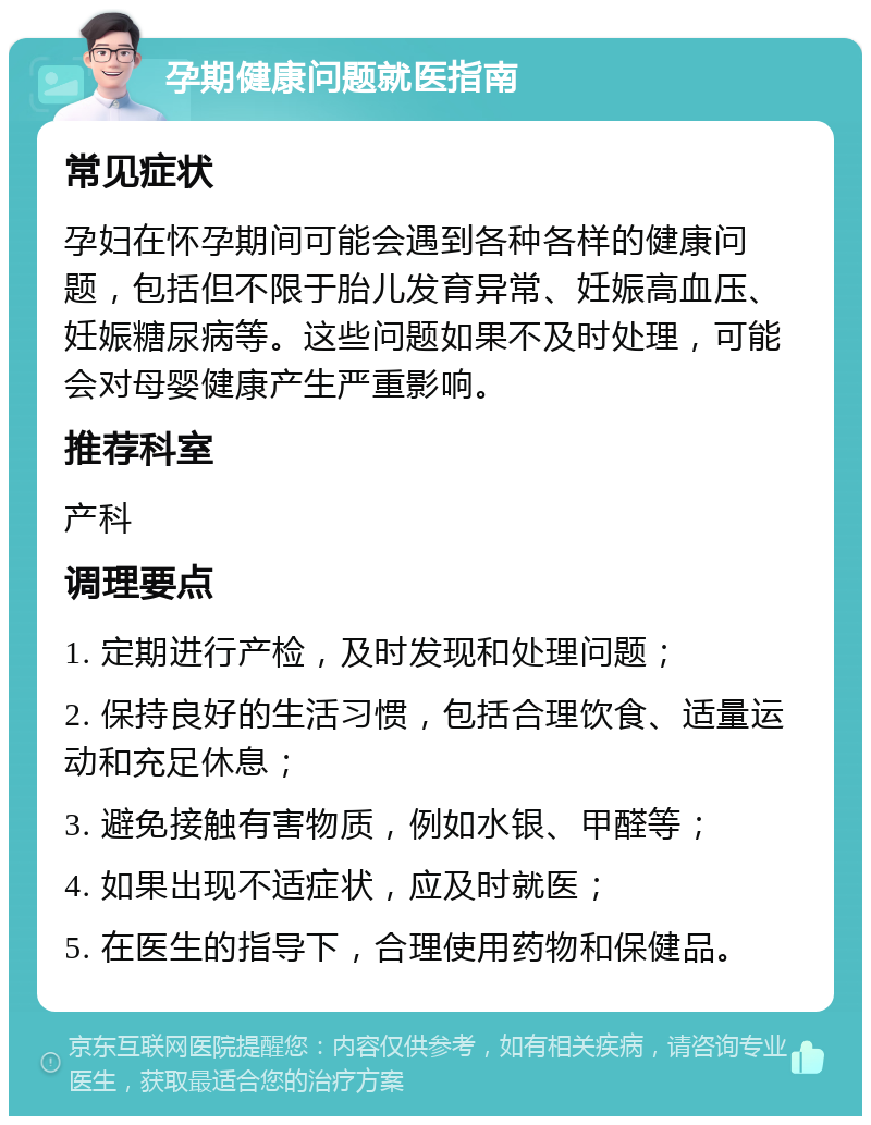 孕期健康问题就医指南 常见症状 孕妇在怀孕期间可能会遇到各种各样的健康问题，包括但不限于胎儿发育异常、妊娠高血压、妊娠糖尿病等。这些问题如果不及时处理，可能会对母婴健康产生严重影响。 推荐科室 产科 调理要点 1. 定期进行产检，及时发现和处理问题； 2. 保持良好的生活习惯，包括合理饮食、适量运动和充足休息； 3. 避免接触有害物质，例如水银、甲醛等； 4. 如果出现不适症状，应及时就医； 5. 在医生的指导下，合理使用药物和保健品。