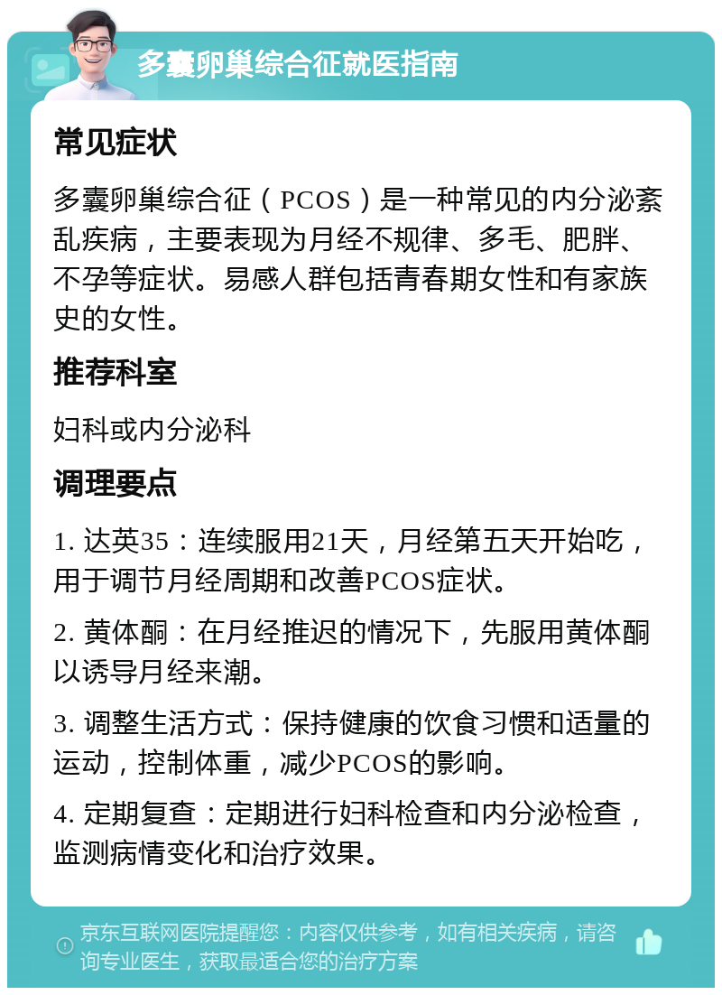 多囊卵巢综合征就医指南 常见症状 多囊卵巢综合征（PCOS）是一种常见的内分泌紊乱疾病，主要表现为月经不规律、多毛、肥胖、不孕等症状。易感人群包括青春期女性和有家族史的女性。 推荐科室 妇科或内分泌科 调理要点 1. 达英35：连续服用21天，月经第五天开始吃，用于调节月经周期和改善PCOS症状。 2. 黄体酮：在月经推迟的情况下，先服用黄体酮以诱导月经来潮。 3. 调整生活方式：保持健康的饮食习惯和适量的运动，控制体重，减少PCOS的影响。 4. 定期复查：定期进行妇科检查和内分泌检查，监测病情变化和治疗效果。