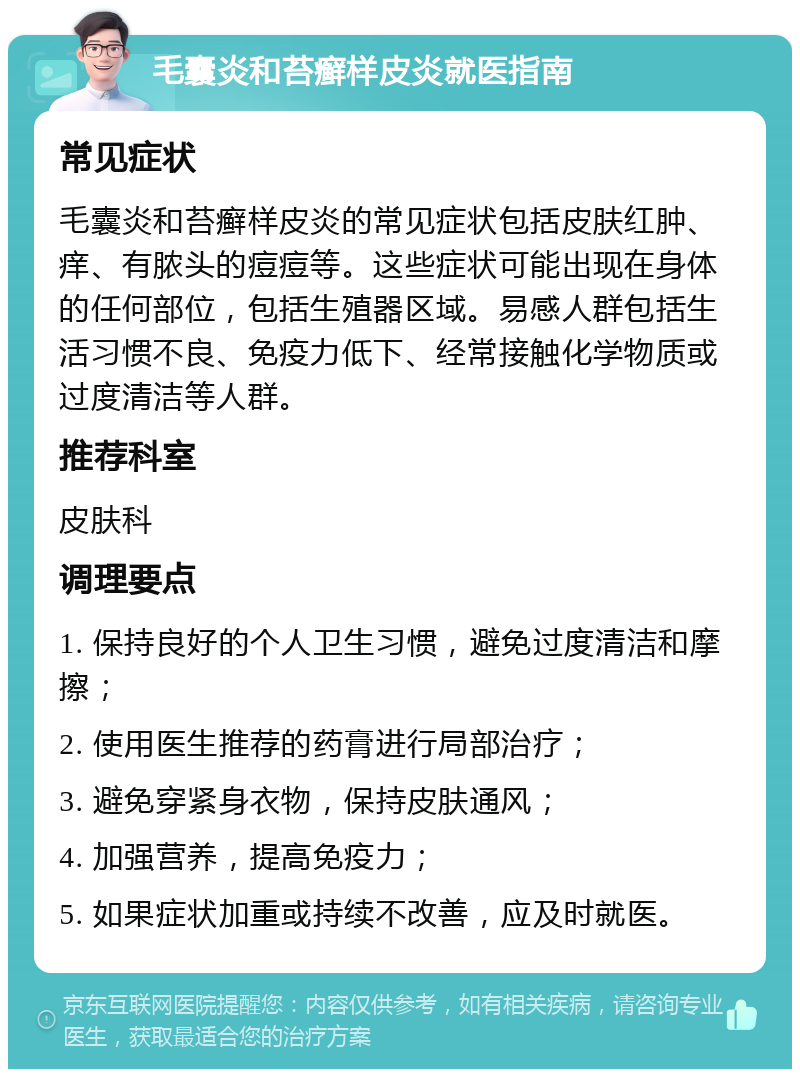 毛囊炎和苔癣样皮炎就医指南 常见症状 毛囊炎和苔癣样皮炎的常见症状包括皮肤红肿、痒、有脓头的痘痘等。这些症状可能出现在身体的任何部位，包括生殖器区域。易感人群包括生活习惯不良、免疫力低下、经常接触化学物质或过度清洁等人群。 推荐科室 皮肤科 调理要点 1. 保持良好的个人卫生习惯，避免过度清洁和摩擦； 2. 使用医生推荐的药膏进行局部治疗； 3. 避免穿紧身衣物，保持皮肤通风； 4. 加强营养，提高免疫力； 5. 如果症状加重或持续不改善，应及时就医。