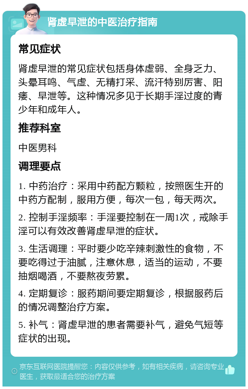 肾虚早泄的中医治疗指南 常见症状 肾虚早泄的常见症状包括身体虚弱、全身乏力、头晕耳鸣、气虚、无精打采、流汗特别厉害、阳痿、早泄等。这种情况多见于长期手淫过度的青少年和成年人。 推荐科室 中医男科 调理要点 1. 中药治疗：采用中药配方颗粒，按照医生开的中药方配制，服用方便，每次一包，每天两次。 2. 控制手淫频率：手淫要控制在一周1次，戒除手淫可以有效改善肾虚早泄的症状。 3. 生活调理：平时要少吃辛辣刺激性的食物，不要吃得过于油腻，注意休息，适当的运动，不要抽烟喝酒，不要熬夜劳累。 4. 定期复诊：服药期间要定期复诊，根据服药后的情况调整治疗方案。 5. 补气：肾虚早泄的患者需要补气，避免气短等症状的出现。